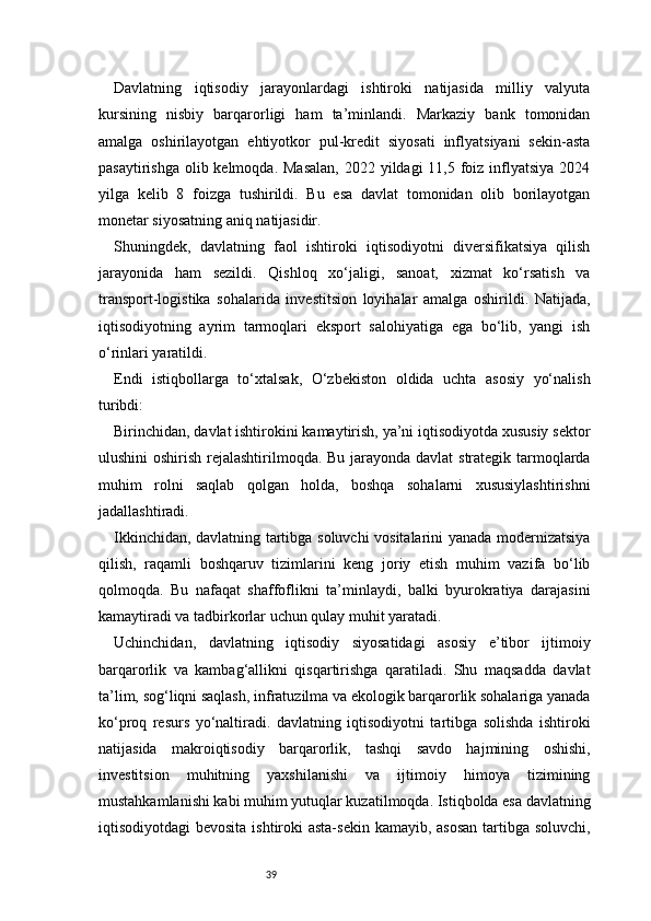 39Davlatning   iqtisodiy   jarayonlardagi   ishtiroki   natijasida   milliy   valyuta
kursining   nisbiy   barqarorligi   ham   ta’minlandi.   Markaziy   bank   tomonidan
amalga   oshirilayotgan   ehtiyotkor   pul-kredit   siyosati   inflyatsiyani   sekin-asta
pasaytirishga  olib kelmoqda.  Masalan,  2022 yildagi  11,5 foiz  inflyatsiya  2024
yilga   kelib   8   foizga   tushirildi.   Bu   esa   davlat   tomonidan   olib   borilayotgan
monetar siyosatning aniq natijasidir.
Shuningdek,   davlatning   faol   ishtiroki   iqtisodiyotni   diversifikatsiya   qilish
jarayonida   ham   sezildi.   Qishloq   xo‘jaligi,   sanoat,   xizmat   ko‘rsatish   va
transport-logistika   sohalarida   investitsion   loyihalar   amalga   oshirildi.   Natijada,
iqtisodiyotning   ayrim   tarmoqlari   eksport   salohiyatiga   ega   bo‘lib,   yangi   ish
o‘rinlari yaratildi.
Endi   istiqbollarga   to‘xtalsak,   O‘zbekiston   oldida   uchta   asosiy   yo‘nalish
turibdi:
Birinchidan, davlat ishtirokini kamaytirish, ya’ni iqtisodiyotda xususiy sektor
ulushini  oshirish rejalashtirilmoqda. Bu jarayonda davlat strategik tarmoqlarda
muhim   rolni   saqlab   qolgan   holda,   boshqa   sohalarni   xususiylashtirishni
jadallashtiradi.
Ikkinchidan, davlatning tartibga soluvchi vositalarini yanada modernizatsiya
qilish,   raqamli   boshqaruv   tizimlarini   keng   joriy   etish   muhim   vazifa   bo‘lib
qolmoqda.   Bu   nafaqat   shaffoflikni   ta’minlaydi,   balki   byurokratiya   darajasini
kamaytiradi va tadbirkorlar uchun qulay muhit yaratadi.
Uchinchidan,   davlatning   iqtisodiy   siyosatidagi   asosiy   e’tibor   ijtimoiy
barqarorlik   va   kambag‘allikni   qisqartirishga   qaratiladi.   Shu   maqsadda   davlat
ta’lim, sog‘liqni saqlash, infratuzilma va ekologik barqarorlik sohalariga yanada
ko‘proq   resurs   yo‘naltiradi.   davlatning   iqtisodiyotni   tartibga   solishda   ishtiroki
natijasida   makroiqtisodiy   barqarorlik,   tashqi   savdo   hajmining   oshishi,
investitsion   muhitning   yaxshilanishi   va   ijtimoiy   himoya   tizimining
mustahkamlanishi kabi muhim yutuqlar kuzatilmoqda. Istiqbolda esa davlatning
iqtisodiyotdagi bevosita  ishtiroki  asta-sekin kamayib, asosan  tartibga soluvchi,