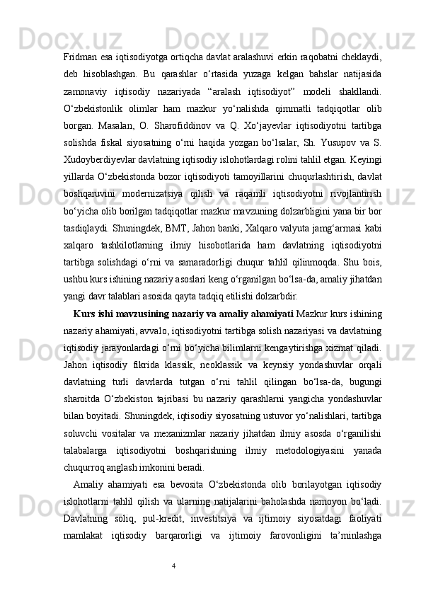 4Fridman esa iqtisodiyotga ortiqcha davlat aralashuvi erkin raqobatni cheklaydi,
deb   hisoblashgan.   Bu   qarashlar   o‘rtasida   yuzaga   kelgan   bahslar   natijasida
zamonaviy   iqtisodiy   nazariyada   “aralash   iqtisodiyot”   modeli   shakllandi.
O‘zbekistonlik   olimlar   ham   mazkur   yo‘nalishda   qimmatli   tadqiqotlar   olib
borgan.   Masalan,   O.   Sharofiddinov   va   Q.   Xo‘jayevlar   iqtisodiyotni   tartibga
solishda   fiskal   siyosatning   o‘rni   haqida   yozgan   bo‘lsalar,   Sh.   Yusupov   va   S.
Xudoyberdiyevlar davlatning iqtisodiy islohotlardagi rolini tahlil etgan. Keyingi
yillarda  O‘zbekistonda  bozor  iqtisodiyoti   tamoyillarini   chuqurlashtirish,  davlat
boshqaruvini   modernizatsiya   qilish   va   raqamli   iqtisodiyotni   rivojlantirish
bo‘yicha olib borilgan tadqiqotlar mazkur mavzuning dolzarbligini yana bir bor
tasdiqlaydi. Shuningdek, BMT, Jahon banki, Xalqaro valyuta jamg‘armasi kabi
xalqaro   tashkilotlarning   ilmiy   hisobotlarida   ham   davlatning   iqtisodiyotni
tartibga   solishdagi   o‘rni   va   samaradorligi   chuqur   tahlil   qilinmoqda.   Shu   bois,
ushbu kurs ishining nazariy asoslari keng o‘rganilgan bo‘lsa-da, amaliy jihatdan
yangi davr talablari asosida qayta tadqiq etilishi dolzarbdir.
Kurs ishi mavzusining nazariy va amaliy ahamiyati  Mazkur kurs ishining
nazariy ahamiyati, avvalo, iqtisodiyotni tartibga solish nazariyasi va davlatning
iqtisodiy jarayonlardagi o‘rni bo‘yicha bilimlarni kengaytirishga xizmat qiladi.
Jahon   iqtisodiy   fikrida   klassik,   neoklassik   va   keynsiy   yondashuvlar   orqali
davlatning   turli   davrlarda   tutgan   o‘rni   tahlil   qilingan   bo‘lsa-da,   bugungi
sharoitda   O‘zbekiston   tajribasi   bu   nazariy   qarashlarni   yangicha   yondashuvlar
bilan boyitadi. Shuningdek, iqtisodiy siyosatning ustuvor yo‘nalishlari, tartibga
soluvchi   vositalar   va   mexanizmlar   nazariy   jihatdan   ilmiy   asosda   o‘rganilishi
talabalarga   iqtisodiyotni   boshqarishning   ilmiy   metodologiyasini   yanada
chuqurroq anglash imkonini beradi.
Amaliy   ahamiyati   esa   bevosita   O‘zbekistonda   olib   borilayotgan   iqtisodiy
islohotlarni   tahlil   qilish   va   ularning   natijalarini   baholashda   namoyon   bo‘ladi.
Davlatning   soliq,   pul-kredit,   investitsiya   va   ijtimoiy   siyosatdagi   faoliyati
mamlakat   iqtisodiy   barqarorligi   va   ijtimoiy   farovonligini   ta’minlashga 