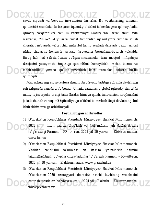 41savdo   siyosati   va   bevosita   investitsion   dasturlar.   Bu   vositalarning   samarali
qo‘llanishi mamlakatda barqaror iqtisodiy o‘sishni ta’minlabgina qolmay, balki
ijtimoiy   barqarorlikni   ham   mustahkamlaydi.Amaliy   tahlillardan   shuni   ayta
olamanki,   2022–2024   yillarda   davlat   tomonidan   iqtisodiyotni   tartibga   solish
choralari   natijasida   yalpi   ichki   mahsulot   hajmi   sezilarli   darajada   oshdi,   sanoat
ishlab   chiqarishi   kengaydi   va   xalq   farovonligi   bosqichma-bosqich   yuksaldi.
Biroq   hali   hal   etilishi   lozim   bo‘lgan   muammolar   ham   mavjud:   inflyatsiya
darajasini   pasaytirish,   importga   qaramlikni   kamaytirish,   kichik   biznes   va
tadbirkorlikni   yanada   qo‘llab-quvvatlash   kabi   masalalar   dolzarb   bo‘lib
qolmoqda.
Men uchun eng asosiy xulosa shuki, iqtisodiyotni tartibga solishda davlatning
roli kelgusida yanada ortib boradi. Chunki zamonaviy global iqtisodiy sharoitda
milliy iqtisodiyotni tashqi tahdidlardan himoya qilish, innovatsion rivojlanishni
jadallashtirish va raqamli iqtisodiyotga o‘tishni ta’minlash faqat davlatning faol
ishtirokisiz amalga oshirilmaydi.
Foydalanilgan adabiyotlar
1) O‘zbekiston   Respublikasi   Prezidenti   Mirziyoyev   Shavkat   Miromonovich.
2023-yil   –   Inson   qadrini   ulug‘lash   va   faol   mahalla   yili   davlat   dasturi
to‘g‘risidagi Farmon. – PF–14-son, 2023-yil 20-yanvar. – Elektron manba:
www.lex.uz
2) O‘zbekiston   Respublikasi   Prezidenti   Mirziyoyev   Shavkat   Miromonovich.
Yoshlar   bandligini   ta’minlash   va   kasbga   yo‘naltirish   tizimini
takomillashtirish bo‘yicha chora-tadbirlar to‘g‘risida Farmon. – PF–60-son,
2022-yil 20-yanvar. – Elektron manba: www.prezident.uz
3) O‘zbekiston   Respublikasi   Prezidenti   Mirziyoyev   Shavkat   Miromonovich.
O‘zbekiston–2030   strategiyasi   doirasida   ishchi   kuchining   malakasini
oshirish masalalari bo‘yicha nutqi. – 2024-yil 17-oktabr. – Elektron manba:
www.prezident.uz 