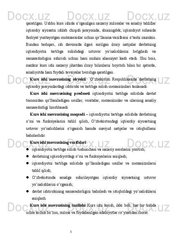 5qaratilgan.  Ushbu kurs ishida  o‘rganilgan nazariy xulosalar  va  amaliy tahlillar
iqtisodiy   siyosatni   ishlab   chiqish   jarayonida,   shuningdek,   iqtisodiyot   sohasida
faoliyat yuritayotgan mutaxassislar uchun qo‘llanma vazifasini o‘tashi mumkin.
Bundan   tashqari,   ish   davomida   ilgari   surilgan   ilmiy   natijalar   davlatning
iqtisodiyotni   tartibga   solishdagi   ustuvor   yo‘nalishlarini   belgilash   va
samaradorligini   oshirish   uchun   ham   muhim   ahamiyat   kasb   etadi.   Shu   bois,
mazkur   kurs   ishi   nazariy   jihatdan   ilmiy   bilimlarni   boyitish   bilan   bir   qatorda,
amaliyotda ham foydali tavsiyalar berishga qaratilgan.
Kurs   ishi   mavzusining   obyekti     O‘zbekiston   Respublikasida   davlatning
iqtisodiy jarayonlardagi ishtiroki va tartibga solish mexanizmlari tanlanadi.
Kurs   ishi   mavzusining   predmeti   iqtisodiyotni   tartibga   solishda   davlat
tomonidan   qo‘llaniladigan   usullar,   vositalar,   mexanizmlar   va   ularning   amaliy
samaradorligi hisoblanadi.
Kurs ishi mavzusining maqsadi  – iqtisodiyotni tartibga solishda davlatning
o‘rni   va   funksiyalarini   tahlil   qilish,   O‘zbekistondagi   iqtisodiy   siyosatning
ustuvor   yo‘nalishlarini   o‘rganish   hamda   mavjud   natijalar   va   istiqbollarni
baholashdir.
Kurs ishi mavzusining vazifalari
 iqtisodiyotni tartibga solish tushunchasi va nazariy asoslarini yoritish;
 davlatning iqtisodiyotdagi o‘rni va funksiyalarini aniqlash;
 iqtisodiyotni   tartibga   solishda   qo‘llaniladigan   usullar   va   mexanizmlarni
tahlil qilish;
 O‘zbekistonda   amalga   oshirilayotgan   iqtisodiy   siyosatning   ustuvor
yo‘nalishlarini o‘rganish;
 davlat ishtirokining samaradorligini baholash va istiqboldagi yo‘nalishlarni
aniqlash.
Kurs   ishi   mavzusining   tuzilishi   Kurs   ishi   kirish,   ikki   bob,   har   bir   bobda
uchta kichik bo‘lim, xulosa va foydalanilgan adabiyotlar ro‘yxatidan iborat.