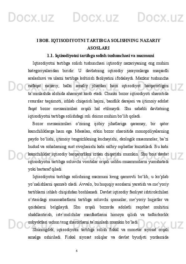 6I BOB. IQTISODIYOTNI TARTIBGA SOLISHNING NAZARIY
ASOSLARI
1.1. Iqtisodiyotni tartibga solish tushunchasi va mazmuni
Iqtisodiyotni   tartibga   solish   tushunchasi   iqtisodiy   nazariyaning   eng   muhim
kategoriyalaridan   biridir.   U   davlatning   iqtisodiy   jarayonlarga   maqsadli
aralashuvi   va ularni  tartibga  keltirish  faoliyatini  ifodalaydi. Mazkur  tushuncha
nafaqat   nazariy,   balki   amaliy   jihatdan   ham   iqtisodiyot   barqarorligini
ta’minlashda alohida ahamiyat kasb etadi. Chunki bozor iqtisodiyoti sharoitida
resurslar   taqsimoti,   ishlab   chiqarish   hajmi,   bandlik   darajasi   va   ijtimoiy   adolat
faqat   bozor   mexanizmlari   orqali   hal   etilmaydi.   Shu   sababli   davlatning
iqtisodiyotni tartibga solishdagi roli doimo muhim bo‘lib qoladi.
Bozor   mexanizmlari   o‘zining   ijobiy   jihatlariga   qaramay,   bir   qator
kamchiliklarga   ham   ega.   Masalan,   erkin   bozor   sharoitida   monopoliyalarning
paydo bo‘lishi, ijtimoiy tengsizlikning kuchayishi, ekologik muammolar, ba’zi
hudud va sohalarning sust rivojlanishi kabi salbiy oqibatlar kuzatiladi. Bu kabi
kamchiliklar   iqtisodiy   barqarorlikni   izdan   chiqarishi   mumkin.   Shu   bois   davlat
iqtisodiyotni tartibga soluvchi vositalar orqali ushbu muammolarni yumshatadi
yoki bartaraf qiladi.
Iqtisodiyotni   tartibga   solishning   mazmuni   keng   qamrovli   bo‘lib,   u   ko‘plab
yo‘nalishlarni qamrab oladi. Avvalo, bu huquqiy asoslarni yaratish va me’yoriy
tartiblarni ishlab chiqishdan boshlanadi. Davlat iqtisodiy faoliyat ishtirokchilari
o‘rtasidagi   munosabatlarni   tartibga   soluvchi   qonunlar,   me’yoriy   hujjatlar   va
qoidalarni   belgilaydi.   Shu   orqali   bozorda   adolatli   raqobat   muhitini
shakllantirish,   iste’molchilar   manfaatlarini   himoya   qilish   va   tadbirkorlik
subyektlari uchun teng sharoitlarni ta’minlash mumkin bo‘ladi.
Shuningdek,   iqtisodiyotni   tartibga   solish   fiskal   va   monetar   siyosat   orqali
amalga   oshiriladi.   Fiskal   siyosat   soliqlar   va   davlat   byudjeti   yordamida 