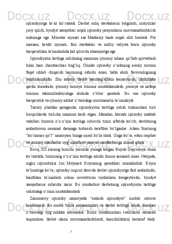 7iqtisodiyotga   ta’sir   ko‘rsatadi.   Davlat   soliq   stavkalarini   belgilash,   imtiyozlar
joriy qilish, byudjet xarajatlari orqali iqtisodiy jarayonlarni muvozanatlashtirish
imkoniga   ega.   Monetar   siyosat   esa   Markaziy   bank   orqali   olib   boriladi.   Pul
massasi,   kredit   siyosati,   foiz   stavkalari   va   milliy   valyuta   kursi   iqtisodiy
barqarorlikni ta’minlashda hal qiluvchi ahamiyatga ega.
Iqtisodiyotni tartibga solishning mazmuni ijtimoiy sohani qo‘llab-quvvatlash
bilan   ham   chambarchas   bog‘liq.   Chunki   iqtisodiy   o‘sishning   asosiy   mezoni
faqat   ishlab   chiqarish   hajmining   oshishi   emas,   balki   aholi   farovonligining
yaxshilanishidir.   Shu   sababli   davlat   kambag‘allikni   kamaytirish,   ishsizlikka
qarshi   kurashish,   ijtimoiy   himoya   tizimini   mustahkamlash,   pensiya   va   nafaqa
tizimini   takomillashtirishga   alohida   e’tibor   qaratadi.   Bu   esa   iqtisodiy
barqarorlik va ijtimoiy adolat o‘rtasidagi muvozanatni ta’minlaydi.
Tarixiy   jihatdan   qaraganda,   iqtisodiyotni   tartibga   solish   tushunchasi   turli
bosqichlarda   turlicha   mazmun   kasb   etgan.   Masalan,   klassik   iqtisodiy   maktab
vakillari   bozorni   o‘z-o‘zini   tartibga   soluvchi   tizim   sifatida   ko‘rib,   davlatning
aralashuvini   minimal   darajaga   tushirish   tarafdori   bo‘lganlar.   Adam   Smitning
“ko‘rinmas qo‘l” nazariyasi bunga misol bo‘la oladi. Unga ko‘ra, erkin raqobat
va xususiy manfaatlar uyg‘unlashuvi jamiyat manfaatlariga xizmat qiladi.
Biroq   XX   asrning   birinchi   yarmida   yuzaga   kelgan   Buyuk   Depressiya   shuni
ko‘rsatdiki, bozorning o‘z-o‘zini tartibga solishi doimo samarali emas. Natijada,
ingliz   iqtisodchisi   Jon   Meynard   Keynsning   qarashlari   ommalashdi.   Keyns
ta’limotiga ko‘ra, iqtisodiy inqiroz davrida davlat iqtisodiyotga faol aralashishi,
bandlikni   ta’minlash   uchun   investitsion   loyihalarni   kengaytirishi,   byudjet
xarajatlarini   oshirishi   zarur.   Bu   yondashuv   davlatning   iqtisodiyotni   tartibga
solishdagi o‘rnini mustahkamladi.
Zamonaviy   iqtisodiy   nazariyada   “aralash   iqtisodiyot”   modeli   ustuvor
hisoblanadi.   Bu   model   bozor   mexanizmlari   va   davlat   tartibga   solish   choralari
o‘rtasidagi   uyg‘unlikka   asoslanadi.   Bozor   mexanizmlari   resurslarni   samarali
taqsimlasa,   davlat   ularni   muvozanatlashtiradi,   kamchiliklarni   bartaraf   etadi. 