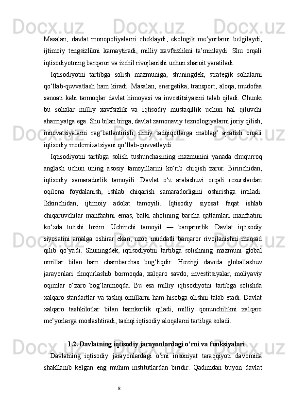 8Masalan,   davlat   monopoliyalarni   cheklaydi,   ekologik   me’yorlarni   belgilaydi,
ijtimoiy   tengsizlikni   kamaytiradi,   milliy   xavfsizlikni   ta’minlaydi.   Shu   orqali
iqtisodiyotning barqaror va izchil rivojlanishi uchun sharoit yaratiladi.
Iqtisodiyotni   tartibga   solish   mazmuniga,   shuningdek,   strategik   sohalarni
qo‘llab-quvvatlash   ham   kiradi.   Masalan,   energetika,   transport,   aloqa,   mudofaa
sanoati  kabi   tarmoqlar   davlat   himoyasi  va   investitsiyasini   talab  qiladi.  Chunki
bu   sohalar   milliy   xavfsizlik   va   iqtisodiy   mustaqillik   uchun   hal   qiluvchi
ahamiyatga ega. Shu bilan birga, davlat zamonaviy texnologiyalarni joriy qilish,
innovatsiyalarni   rag‘batlantirish,   ilmiy   tadqiqotlarga   mablag‘   ajratish   orqali
iqtisodiy modernizatsiyani qo‘llab-quvvatlaydi.
Iqtisodiyotni   tartibga   solish   tushunchasining   mazmunini   yanada   chuqurroq
anglash   uchun   uning   asosiy   tamoyillarini   ko‘rib   chiqish   zarur.   Birinchidan,
iqtisodiy   samaradorlik   tamoyili.   Davlat   o‘z   aralashuvi   orqali   resurslardan
oqilona   foydalanish,   ishlab   chiqarish   samaradorligini   oshirishga   intiladi.
Ikkinchidan,   ijtimoiy   adolat   tamoyili.   Iqtisodiy   siyosat   faqat   ishlab
chiqaruvchilar   manfaatini   emas,   balki   aholining   barcha   qatlamlari   manfaatini
ko‘zda   tutishi   lozim.   Uchinchi   tamoyil   —   barqarorlik.   Davlat   iqtisodiy
siyosatini   amalga   oshirar   ekan,   uzoq   muddatli   barqaror   rivojlanishni   maqsad
qilib   qo‘yadi.   Shuningdek,   iqtisodiyotni   tartibga   solishning   mazmuni   global
omillar   bilan   ham   chambarchas   bog‘liqdir.   Hozirgi   davrda   globallashuv
jarayonlari   chuqurlashib   bormoqda,   xalqaro   savdo,   investitsiyalar,   moliyaviy
oqimlar   o‘zaro   bog‘lanmoqda.   Bu   esa   milliy   iqtisodiyotni   tartibga   solishda
xalqaro standartlar   va tashqi  omillarni  ham   hisobga  olishni  talab  etadi.  Davlat
xalqaro   tashkilotlar   bilan   hamkorlik   qiladi,   milliy   qonunchilikni   xalqaro
me’yorlarga moslashtiradi, tashqi iqtisodiy aloqalarni tartibga soladi.
1.2. Davlatning iqtisodiy jarayonlardagi o‘rni va funksiyalari
Davlatning   iqtisodiy   jarayonlardagi   o‘rni   insoniyat   taraqqiyoti   davomida
shakllanib   kelgan   eng   muhim   institutlardan   biridir.   Qadimdan   buyon   davlat