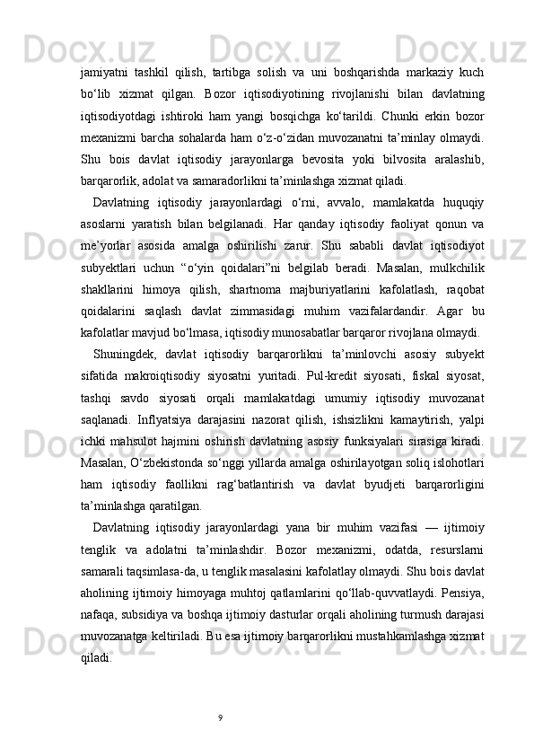 9jamiyatni   tashkil   qilish,   tartibga   solish   va   uni   boshqarishda   markaziy   kuch
bo‘lib   xizmat   qilgan.   Bozor   iqtisodiyotining   rivojlanishi   bilan   davlatning
iqtisodiyotdagi   ishtiroki   ham   yangi   bosqichga   ko‘tarildi.   Chunki   erkin   bozor
mexanizmi barcha sohalarda ham o‘z-o‘zidan muvozanatni ta’minlay olmaydi.
Shu   bois   davlat   iqtisodiy   jarayonlarga   bevosita   yoki   bilvosita   aralashib,
barqarorlik, adolat va samaradorlikni ta’minlashga xizmat qiladi.
Davlatning   iqtisodiy   jarayonlardagi   o‘rni,   avvalo,   mamlakatda   huquqiy
asoslarni   yaratish   bilan   belgilanadi.   Har   qanday   iqtisodiy   faoliyat   qonun   va
me’yorlar   asosida   amalga   oshirilishi   zarur.   Shu   sababli   davlat   iqtisodiyot
subyektlari   uchun   “o‘yin   qoidalari”ni   belgilab   beradi.   Masalan,   mulkchilik
shakllarini   himoya   qilish,   shartnoma   majburiyatlarini   kafolatlash,   raqobat
qoidalarini   saqlash   davlat   zimmasidagi   muhim   vazifalardandir.   Agar   bu
kafolatlar mavjud bo‘lmasa, iqtisodiy munosabatlar barqaror rivojlana olmaydi.
Shuningdek,   davlat   iqtisodiy   barqarorlikni   ta’minlovchi   asosiy   subyekt
sifatida   makroiqtisodiy   siyosatni   yuritadi.   Pul-kredit   siyosati,   fiskal   siyosat,
tashqi   savdo   siyosati   orqali   mamlakatdagi   umumiy   iqtisodiy   muvozanat
saqlanadi.   Inflyatsiya   darajasini   nazorat   qilish,   ishsizlikni   kamaytirish,   yalpi
ichki   mahsulot   hajmini   oshirish   davlatning   asosiy   funksiyalari   sirasiga   kiradi.
Masalan, O‘zbekistonda so‘nggi yillarda amalga oshirilayotgan soliq islohotlari
ham   iqtisodiy   faollikni   rag‘batlantirish   va   davlat   byudjeti   barqarorligini
ta’minlashga qaratilgan.
Davlatning   iqtisodiy   jarayonlardagi   yana   bir   muhim   vazifasi   —   ijtimoiy
tenglik   va   adolatni   ta’minlashdir.   Bozor   mexanizmi,   odatda,   resurslarni
samarali taqsimlasa-da, u tenglik masalasini kafolatlay olmaydi. Shu bois davlat
aholining ijtimoiy himoyaga muhtoj qatlamlarini qo‘llab-quvvatlaydi. Pensiya,
nafaqa, subsidiya va boshqa ijtimoiy dasturlar orqali aholining turmush darajasi
muvozanatga keltiriladi. Bu esa ijtimoiy barqarorlikni mustahkamlashga xizmat
qiladi. 