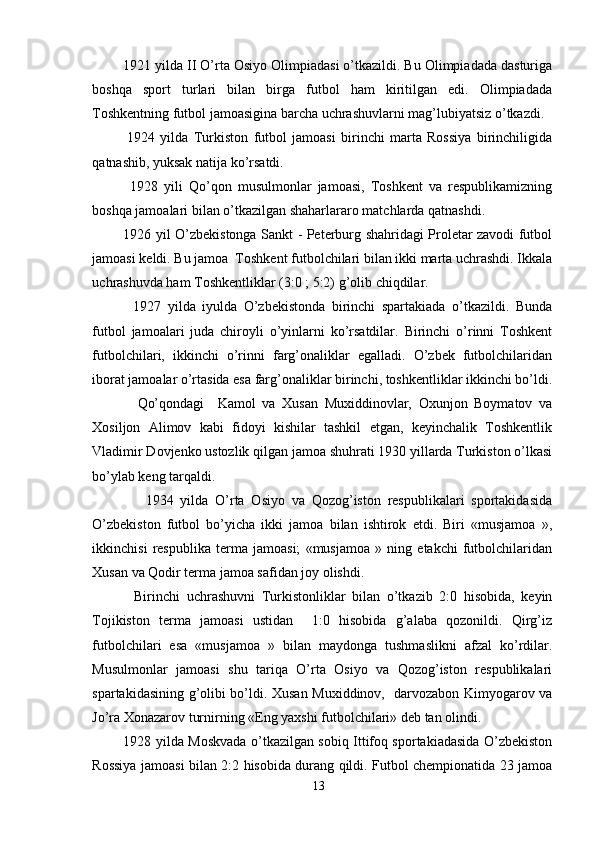 1921 yilda II O’rta Osiyo Olimpiadasi o’tkazildi. Bu Olimpiadada dasturiga
boshqa   sport   turlari   bilan   birga   futbol   ham   kiritilgan   edi.   Olimpiadada
Toshkentning futbol jamoasigina barcha uchrashuvlarni mag’lubiyatsiz o’tkazdi. 
1924   yilda   Turkiston   futbol   jamoasi   birinchi   marta   Rossiya   birinchiligida
qatnashib, yuksak natija ko’rsatdi. 
1928   yili   Qo’qon   musulmonlar   jamoasi,   Toshkent   va   respublikamizning
boshqa jamoalari bilan o’tkazilgan shaharlararo matchlarda qatnashdi. 
1926 yil O’zbekistonga Sankt - Peterburg shahridagi Proletar zavodi futbol
jamoasi keldi. Bu jamoa  Toshkent futbolchilari bilan ikki marta uchrashdi. Ikkala
uchrashuvda ham Toshkentliklar (3:0 ; 5:2) g’olib chiqdilar. 
1927   yilda   iyulda   O’zbekistonda   birinchi   spartakiada   o’tkazildi.   Bunda
futbol   jamoalari   juda   chiroyli   o’yinlarni   ko’rsatdilar.   Birinchi   o’rinni   Toshkent
futbolchilari,   ikkinchi   o’rinni   farg’onaliklar   egalladi.   O’zbek   futbolchilaridan
iborat jamoalar o’rtasida esa farg’onaliklar birinchi, toshkentliklar ikkinchi bo’ldi.
Qo’qondagi     Kamol   va   Xusan   Muxiddinovlar,   Oxunjon   Boymatov   va
Xosiljon   Alimov   kabi   fidoyi   kishilar   tashkil   etgan,   keyinchalik   Toshkentlik
Vladimir Dovjenko ustozlik qilgan jamoa shuhrati 1930 yillarda Turkiston o’lkasi
bo’ylab keng tarqaldi. 
  1934   yilda   O’rta   Osiyo   va   Qozog’iston   respublikalari   sportakidasida
O’zbekiston   futbol   bo’yicha   ikki   jamoa   bilan   ishtirok   etdi.   Biri   «musjamoa   »,
ikkinchisi   respublika   terma   jamoasi;   «musjamoa   »   ning   etakchi   futbolchilaridan
Xusan va Qodir terma jamoa safidan joy olishdi. 
Birinchi   uchrashuvni   Turkistonliklar   bilan   o’tkazib   2:0   hisobida,   keyin
Tojikiston   terma   jamoasi   ustidan     1:0   hisobida   g’alaba   qozonildi.   Qirg’iz
futbolchilari   esa   «musjamoa   »   bilan   maydonga   tushmaslikni   afzal   ko’rdilar.
Musulmonlar   jamoasi   shu   tariqa   O’rta   Osiyo   va   Qozog’iston   respublikalari
spartakidasining g’olibi bo’ldi. Xusan Muxiddinov,   darvozabon Kimyogarov va
Jo’ra Xonazarov turnirning «Eng yaxshi futbolchilari» deb tan olindi.
1928 yilda Moskvada o’tkazilgan sobiq Ittifoq sportakiadasida O’zbekiston
Rossiya jamoasi bilan 2:2 hisobida durang qildi. Futbol chempionatida 23 jamoa
13 
