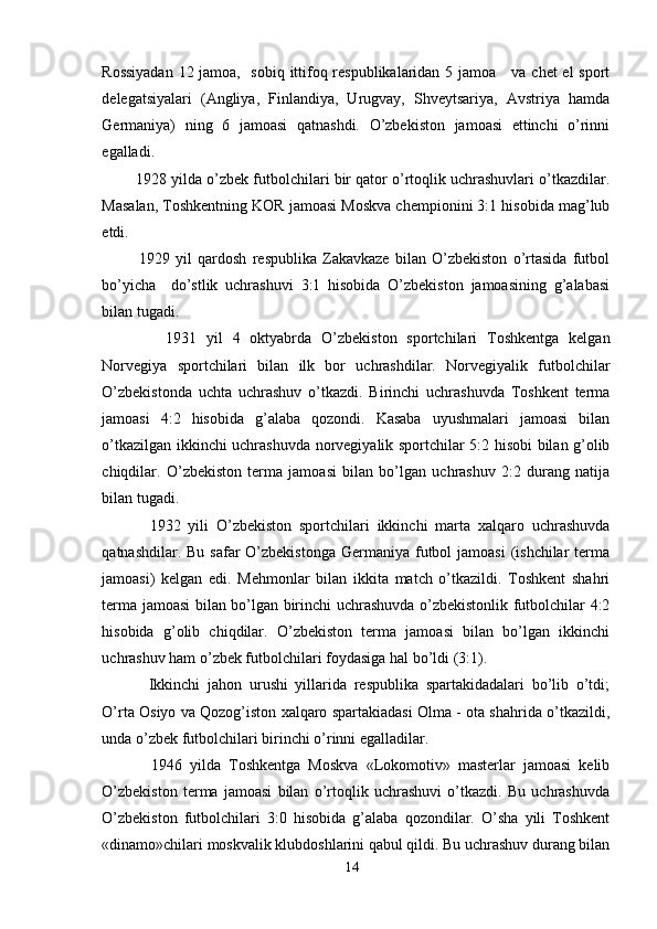 Rossiyadan 12 jamoa,   sobiq ittifoq respublikalaridan 5 jamoa     va chet el sport
delegatsiyalari   (Angliya,   Finlandiya,   Urugvay,   Shveytsariya,   Avstriya   hamda
Germaniya)   ning   6   jamoasi   qatnashdi.   O’zbekiston   jamoasi   ettinchi   o’rinni
egalladi. 
1928 yilda o’zbek futbolchilari bir qator o’rtoqlik uchrashuvlari o’tkazdilar.
Masalan, Toshkentning KOR jamoasi Moskva chempionini 3:1 hisobida mag’lub
etdi. 
1929   yil   qardosh   respublika   Zakavkaze   bilan   O’zbekiston   o’rtasida   futbol
bo’yicha     do’stlik   uchrashuvi   3:1   hisobida   O’zbekiston   jamoasining   g’alabasi
bilan tugadi. 
1931   yil   4   oktyabrda   O’zbekiston   sportchilari   Toshkentga   kelgan
Norvegiya   sportchilari   bilan   ilk   bor   uchrashdilar.   Norvegiyalik   futbolchilar
O’zbekistonda   uchta   uchrashuv   o’tkazdi.   Birinchi   uchrashuvda   Toshkent   terma
jamoasi   4:2   hisobida   g’alaba   qozondi.   Kasaba   uyushmalari   jamoasi   bilan
o’tkazilgan ikkinchi uchrashuvda norvegiyalik sportchilar 5:2 hisobi bilan g’olib
chiqdilar.   O’zbekiston   terma   jamoasi   bilan   bo’lgan   uchrashuv   2:2   durang   natija
bilan tugadi. 
1932   yili   O’zbekiston   sportchilari   ikkinchi   marta   xalqaro   uchrashuvda
qatnashdilar. Bu  safar  O’zbekistonga  Germaniya futbol  jamoasi  (ishchilar  terma
jamoasi)   kelgan   edi.   Mehmonlar   bilan   ikkita   match   o’tkazildi.   Toshkent   shahri
terma jamoasi bilan bo’lgan birinchi uchrashuvda o’zbekistonlik futbolchilar 4:2
hisobida   g’olib   chiqdilar.   O’zbekiston   terma   jamoasi   bilan   bo’lgan   ikkinchi
uchrashuv ham o’zbek futbolchilari foydasiga hal bo’ldi (3:1). 
Ikkinchi   jahon   urushi   yillarida   respublika   spartakidadalari   bo’lib   o’tdi;
O’rta Osiyo va Qozog’iston xalqaro spartakiadasi Olma - ota shahrida o’tkazildi,
unda o’zbek futbolchilari birinchi o’rinni egalladilar. 
1946   yilda   Toshkentga   Moskva   «Lokomotiv»   masterlar   jamoasi   kelib
O’zbekiston   terma   jamoasi   bilan   o’rtoqlik   uchrashuvi   o’tkazdi.   Bu   uchrashuvda
O’zbekiston   futbolchilari   3:0   hisobida   g’alaba   qozondilar.   O’sha   yili   Toshkent
«dinamo»chilari moskvalik klubdoshlarini qabul qildi. Bu uchrashuv durang bilan
14 