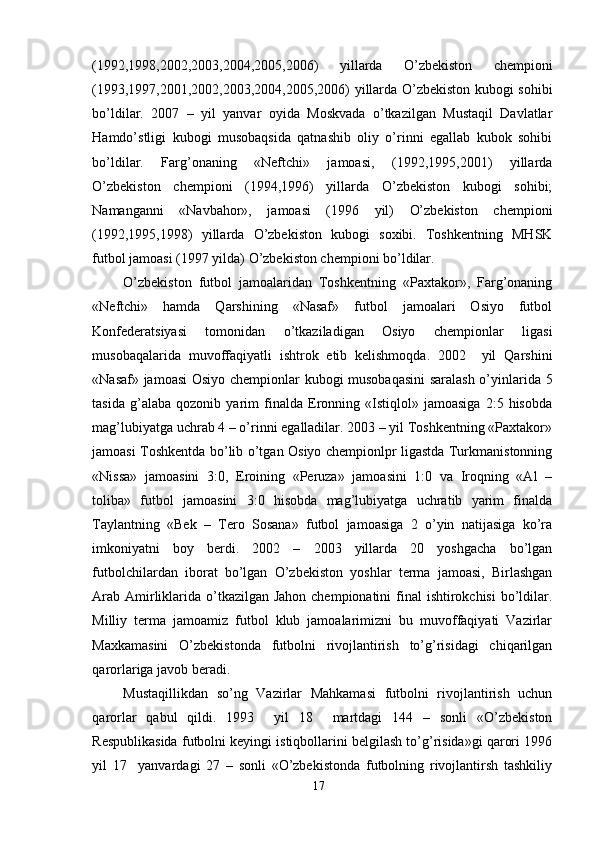 (1992,1998,2002,2003,2004,2005,2006)   yillarda   O’zbekiston   chempioni
(1993,1997,2001,2002,2003,2004,2005,2006) yillarda O’zbekiston kubogi sohibi
bo’ldilar.   2007   –   yil   yanvar   oyida   Moskvada   o’tkazilgan   Mustaqil   Davlatlar
Hamdo’stligi   kubogi   musobaqsida   qatnashib   oliy   o’rinni   egallab   kubok   sohibi
bo’ldilar.   Farg’onaning   «Neftchi»   jamoasi,   (1992,1995,2001)   yillarda
O’zbekiston   chempioni   (1994,1996)   yillarda   O’zbekiston   kubogi   sohibi;
Namanganni   «Navbahor»,   jamoasi   (1996   yil)   O’zbekiston   chempioni
(1992,1995,1998)   yillarda   O’zbekiston   kubogi   soxibi.   Toshkentning   MHSK
futbol jamoasi (1997 yilda) O’zbekiston chempioni bo’ldilar.
O’zbekiston   futbol   jamoalaridan   Toshkentning   «Paxtakor»,   Farg’onaning
«Neftchi»   hamda   Qarshining   «Nasaf»   futbol   jamoalari   Osiyo   futbol
Konfederatsiyasi   tomonidan   o’tkaziladigan   Osiyo   chempionlar   ligasi
musobaqalarida   muvoffaqiyatli   ishtrok   etib   kelishmoqda.   2002     yil   Qarshini
«Nasaf» jamoasi  Osiyo chempionlar kubogi musobaqasini  saralash o’yinlarida 5
tasida   g’alaba   qozonib   yarim   finalda   Eronning   «Istiqlol»   jamoasiga   2:5   hisobda
mag’lubiyatga uchrab 4 – o’rinni egalladilar. 2003 – yil Toshkentning «Paxtakor»
jamoasi Toshkentda bo’lib o’tgan Osiyo chempionlpr ligastda Turkmanistonning
«Nissa»   jamoasini   3:0,   Eroining   «Peruza»   jamoasini   1:0   va   Iroqning   «Al   –
toliba»   futbol   jamoasini   3:0   hisobda   mag’lubiyatga   uchratib   yarim   finalda
Taylantning   «Bek   –   Tero   Sosana»   futbol   jamoasiga   2   o’yin   natijasiga   ko’ra
imkoniyatni   boy   berdi.   2002   –   2003   yillarda   20   yoshgacha   bo’lgan
futbolchilardan   iborat   bo’lgan   O’zbekiston   yoshlar   terma   jamoasi,   Birlashgan
Arab Amirliklarida o’tkazilgan Jahon chempionatini  final  ishtirokchisi  bo’ldilar.
Milliy   terma   jamoamiz   futbol   klub   jamoalarimizni   bu   muvoffaqiyati   Vazirlar
Maxkamasini   O’zbekistonda   futbolni   rivojlantirish   to’g’risidagi   chiqarilgan
qarorlariga javob beradi. 
Mustaqillikdan   so’ng   Vazirlar   Mahkamasi   futbolni   rivojlantirish   uchun
qarorlar   qabul   qildi.   1993     yil   18     martdagi   144   –   sonli   «O’zbekiston
Respublikasida futbolni keyingi istiqbollarini belgilash to’g’risida»gi qarori 1996
yil   17     yanvardagi   27   –   sonli   «O’zbekistonda   futbolning   rivojlantirsh   tashkiliy
17 