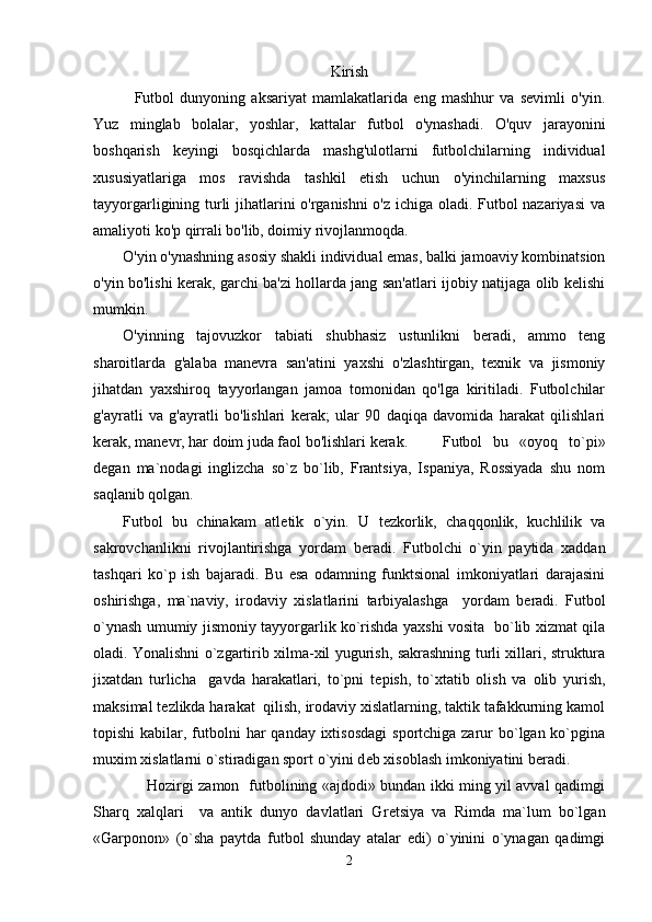 Kirish
    Futbol   dunyoning   aksariyat   mamlakatlarida   eng   mashhur   va   sevimli   o'yin.
Yuz   minglab   bolalar,   yoshlar,   kattalar   futbol   o'ynashadi.   O'quv   jarayonini
boshqarish   keyingi   bosqichlarda   mashg'ulotlarni   futbolchilarning   individual
xususiyatlariga   mos   ravishda   tashkil   etish   uchun   o'yinchilarning   maxsus
tayyorgarligining turli jihatlarini o'rganishni o'z ichiga oladi. Futbol nazariyasi  va
amaliyoti ko'p qirrali bo'lib, doimiy rivojlanmoqda.
O'yin o'ynashning asosiy shakli individual emas, balki jamoaviy kombinatsion
o'yin bo'lishi kerak, garchi ba'zi hollarda jang san'atlari ijobiy natijaga olib kelishi
mumkin.
O'yinning   tajovuzkor   tabiati   shubhasiz   ustunlikni   beradi,   ammo   teng
sharoitlarda   g'alaba   manevra   san'atini   yaxshi   o'zlashtirgan,   texnik   va   jismoniy
jihatdan   yaxshiroq   tayyorlangan   jamoa   tomonidan   qo'lga   kiritiladi.   Futbolchilar
g'ayratli   va   g'ayratli   bo'lishlari   kerak;   ular   90   daqiqa   davomida   harakat   qilishlari
kerak, manevr, har doim juda faol bo'lishlari kerak. Futbol   bu   «oyoq   to`pi»
d е gan   ma`nodagi   inglizcha   so`z   bo`lib,   Frantsiya,   Ispaniya,   Rossiyada   shu   nom
saqlanib qolgan. 
Futbol   bu   chinakam   atl е tik   o`yin.   U   t е zkorlik,   chaqqonlik,   kuchlilik   va
sakrovchanlikni   rivojlantirishga   yordam   b е radi.   Futbolchi   o`yin   paytida   xaddan
tashqari   ko`p   ish   bajaradi.   Bu   esa   odamning   funktsional   imkoniyatlari   darajasini
oshirishga,   ma`naviy,   irodaviy   xislatlarini   tarbiyalashga     yordam   b е radi.   Futbol
o`ynash umumiy jismoniy tayyorgarlik ko`rishda yaxshi vosita   bo`lib xizmat qila
oladi. Yonalishni o`zgartirib xilma-xil yugurish, sakrashning turli xillari, struktura
jixatdan   turlicha     gavda   harakatlari,   to`pni   t е pish,   to`xtatib   olish   va   olib   yurish,
maksimal t е zlikda harakat  qilish, irodaviy xislatlarning, taktik tafakkurning kamol
topishi  kabilar, futbolni  har  qanday ixtisosdagi  sportchiga zarur  bo`lgan ko`pgina
muxim xislatlarni o`stiradigan sport o`yini d е b xisoblash imkoniyatini b е radi.
         Hozirgi zamon   futbolining «ajdodi» bundan ikki ming yil avval qadimgi
Sharq   xalqlari     va   antik   dunyo   davlatlari   Gr е tsiya   va   Rimda   ma`lum   bo`lgan
«Garponon»   (o`sha   paytda   futbol   shunday   atalar   edi)   o`yinini   o`ynagan   qadimgi
2 