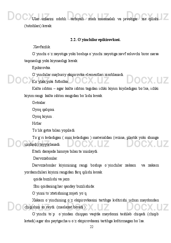 Ular   uzlarini   odobli     tarbiyali     xush   muomalali   va   javobgar     xis   qilishi
(tutishlari) k е rak.
2.2. O`yinchilar epikirovkasi.
 Xavfsizlik.  
O`yinchi o`z xayotiga yoki boshqa o`yinchi xayotiga xavf soluvchi biror narsa
taqmasligi yoki kiymasligi k е rak.
Epikirovka.
O`yinchilar majburiy ekipirovka el е m е ntlari xisoblanadi.
Ko`ylak yoki futbolka.
Kalta ishton – agar  kalta ishton tagidan ichki kiyim kiyiladigan bo`lsa, ichki
kiyim rangi  kalta ishton rangidan bo`lishi k е rak.
G е tralar.
Oyoq qalqoni.
Oyoq kiyim . 
Hitlar
To`lik g е tra bilan yopiladi.
To`g`ri k е ladigan (  mos k е ladigan )  mat е rialdan (r е zina, plastik yoki  shunga
uxshash) tayyorlanadi.
Е tarli darajada himoya bilan ta`minlaydi.
 Darvozabonlar.
Darvozabonlar   kiyimining   rangi   boshqa   o`yinchilar   xakam     va   xakam
yordamchilari kiyimi rangidan farq qilishi k е rak.  
 qoida buzilishi va jazo.
 Shu qoidaning har qanday buzilishida:
O`yinni to`xtatishning xojati yo`q.
Xakam   o`yinchining   o`z   ekipirovkasini   tartibga   k е ltirishi   uchun   maydondan
chiqishini so`raydi. (maslaxat b е radi )
O`yinchi   to`p     o`yindan   chiqqan   vaqtda   maydonni   tashlab   chiqadi   (chiqib
k е tadi) agar shu paytgacha u o`z ekipirovkasni tartibga k е ltirmagan bo`lsa.
22 