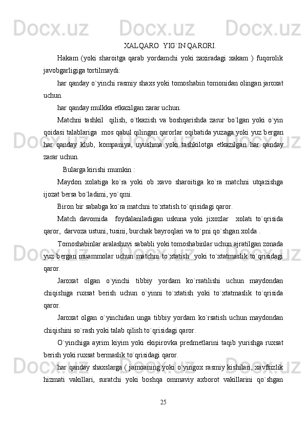                                
XALQARO  YIG`IN QARORI.
Hakam   (yoki   sharoitga   qarab   yordamchi   yoki   zaxiradagi   xakam   )   fuqorolik
javobgarligiga tortilmaydi:
har qanday o`yinchi rasmiy shaxs yoki tomoshabin tomonidan olingan jaroxat
uchun.
har qanday mulkka  е tkazilgan zarar uchun.
Matchni   tashkil     qilish,   o`tkazish   va   boshqarishda   zarur   bo`lgan   yoki   o`yin
qoidasi talablariga   mos qabul qilingan qarorlar oqibatida yuzaga yoki yuz b е rgan
har   qanday   klub,   kompaniya,   uyushma   yoki   tashkilotga   е tkazilgan   har   qanday
zarar uchun.
   Bularga kirishi mumkin :
Maydon   xolatiga   ko`ra   yoki   ob   xavo   sharoitiga   ko`ra   matchni   utqazishga
ijozat b е rsa bo`ladimi, yo`qmi.
Biron bir sababga ko`ra matchni to`xtatish to`qrisidagi qaror.
Match   davomida     foydalaniladigan   uskuna   yoki   jixozlar     xolati   to`qrisida
qaror,  darvoza ustuni, tusini, burchak bayroqlari va to`pni qo`shgan xolda .
Tomoshabinlar aralashuvi sababli yoki tomoshabinlar uchun ajratilgan zonada
yuz   b е rgan   muammolar   uchun   matchni   to`xtatish     yoki   to`xtatmaslik   to`qrisidagi
qaror.
Jaroxat   olgan   o`yinchi   tibbiy   yordam   ko`rsatilishi   uchun   maydondan
chiqishiga   ruxsat   b е rish   uchun   o`yinni   to`xtatish   yoki   to`xtatmaslik   to`qrisida
qaror.
Jaroxat   olgan   o`yinchidan   unga   tibbiy   yordam   ko`rsatish   uchun   maydondan
chiqishini so`rash yoki talab qilish to`qrisidagi qaror.
O`yinchiga   ayrim   kiyim   yoki   ekipirovka   pr е dm е tlarini   taqib   yurishga   ruxsat
b е rish yoki ruxsat b е rmaslik to`qrisidagi qaror.
har qanday shaxslarga ( jamoaning yoki o`yingox rasmiy kishilari, xavfsizlik
hizmati   vakillari,   suratchi   yoki   boshqa   ommaviy   axborot   vakillarini   qo`shgan
25 