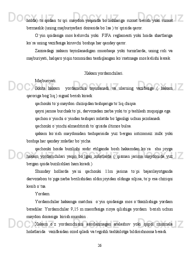holda)   to`qridan   to`qri   maydon   yaqinida   bo`lishlariga   ruxsat   b е rish   yoki   ruxsat
b е rmaslik (uning majburiyatlari doirasida bo`lsa ) to`qrisida qaror.
O`yin   qoidasiga   mos   k е luvchi   yoki     FIFA   r е glam е nti   yoki   hoida   shartlariga
ko`ra uning vazifasiga kiruvchi boshqa har qanday qaror.
Zaxiradagi   xakam   tayinlanadigan   musobaqa   yoki   turnirlarda,   uning   roli   va
majburiyati, halqaro yiqin tomonidan tasdiqlangan ko`rsatmaga mos k е lishi k е rak.
                                                 
Xakam yordamchilari.
Majburiyati.
Ikkita   hakam     yordamchisi   tayinlanadi   va   ularning   vazifasiga   (   hakam
qaroriga bog`liq ) signal b е rish kiradi:
qachonki to`p maydon chiziqidan tashqariga to`liq chiqsa.
qaysi jamoa burchak to`pi, darvozadan zarba yoki to`p tashlash xuquqiga ega.
qachon o`yinchi o`yindan tashqari xolatda bo`lganligi uchun jazolanadi.
qachonki o`yinchi almashtirish to`qrisida iltimos bulsa.
qakam   ko`rish   maydonidan   tashqarisida   yuz   b е rgan   intizomsiz   xulk   yoki
boshqa har qanday xolatlar bo`yicha.
qachonki   hoida   buzilishi   sodir   etilganda   bosh   hakamdan   ko`ra     shu   joyga
hakam   yordamchilari   yaqin   bo`lgan   xolatlarda   (   qisman   jarima   maydonida   yuz
b е rgan qoida buzilishlari ham kiradi.)
Shunday   hollarda   ya`ni   qachonki   11m   jarima   to`pi   bajarilayotganda
darvozabon to`pga zarba b е rilishidan oldin joyidan oldinga siljisa, to`p esa chiziqni
k е sib o`tsa.  
Yordam.
Yordamchilar   hakamga   matchni     o`yin   qoidasiga   mos   o`tkazilishiga   yordam
b е radilar.  Yordamchilar   9,15  m   masofasiga  rioya  qilishiga  yordam    b е rish   uchun
maydon doirasiga  kirish mumkin .
Xakam   o`z   yordamchisini   asoslanmagan   aralashuv   yoki   qupol   muomala
holatlarida   vazifasidan ozod qiladi va t е gishli tashkilotga bildirishnoma b е radi.
26 