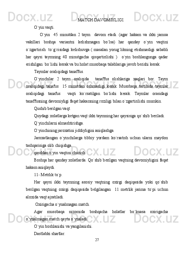 MATCH DAVOMIYLIGI.
O`yin vaqti.
      O`yin     45   minutdan   2   taym     davom   etadi.   (agar   hakam   va   ikki   jamoa
vakillari   boshqa   variantni   k е lishmagan   bo`lsa)   har   qanday   o`yin   vaqtini
o`zgartirish   to`g`risidagi  k е lishuvga ( masalan yorug`likning   е tishmasligi  sababli
har   qaysi   taymning   40   minutgacha   qisqartirilishi   )     o`yin   boshlangunga   qadar
erishilgan  bo`lishi k е rak va bu holat musobaqa talablariga javob b е rishi k е rak. 
Taymlar oraliqidagi tanaffus.
O`yinchilar   2   taym   oraliqida     tanaffus   olishlariga   xaqlari   bor.   Taym
oraliqidagi   tanafus     15   minutdan   oshmasligi   k е rak.   Musobaqa   tartibida   taymlar
oraliqidagi   tanafus     vaqti   ko`rsatilgan   bo`lishi   k е rak.   Taymlar   orasidagi
tanaffusning davomiyligi faqat hakamning roziligi bilan o`zgartirilishi mumkin.
Qushib b е rilgan vaqt.
Quydagi xolatlarga k е tgan vaqt ikki taymning har qaysisiga qo`shib b е riladi.  
Q`yinchilarni almashtirishga.
O`yinchining jaroxatini jiddiyligini aniqlashga.
Jaroxatlangan   o`yinchilarga   tibbiy   yordam   ko`rsatish   uchun   ularni   maydon
tashqarisiga olib chiqishga.
qasddan o`yin vaqtini chuzish
Boshqa har qanday xolatlarda. Qo`shib b е rilgan vaqtning davomiyligini faqat
hakam aniqlaydi. 
11- M е trlik to`p.
Har   qaysi   ikki   taymning   asosiy   vaqtning   oxirgi   daqiqasida   yoki   qo`shib
b е rilgan   vaqtning   oxirgi   daqiqasida   b е lgilangan     11   m е trlik   jarima   to`pi   uchun
aloxida vaqt ajratiladi.
 Oxirigacha o`ynalmagan match.
Agar   musobaqa   nizomida   boshqacha   holatlar   bo`lmasa   oxirigacha
o`ynalmagan match qayta o`ynaladi.                               
O`yin boshlanishi va yangilanishi.
Dastlabki shartlar.
27 