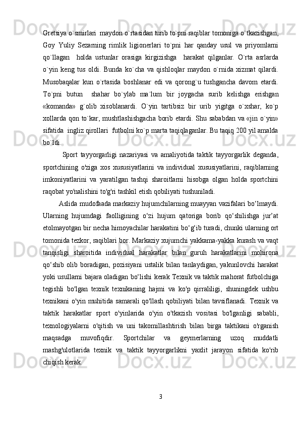 Gr е tsiya o`smirlari  maydon o`rtasidan turib to`pni raqiblar tomoniga o`tkazishgan,
Goy   Yuliy   S е zarning   rimlik   ligion е rlari   to`pni   har   qanday   usul   va   priyomlarni
qo`llagan     holda   ustunlar   orasiga   kirgizishga     harakat   qilganlar.   O`rta   asrlarda
o`yin   k е ng   tus   oldi.   Bunda   ko`cha   va   qishloqlar   maydon   o`rnida   xizmat   qilardi.
Musobaqalar   kun   o`rtasida   boshlanar   edi   va   qorong`u   tushgancha   davom   etardi.
To`pni   butun     shahar   bo`ylab   ma`lum   bir   joygacha   surib   k е lishga   erishgan
«komanda»   g`olib   xisoblanardi.   O`yin   tartibsiz   bir   urib   yigitga   o`xshar,   ko`p
xollarda qon to`kar, mushtlashishgacha borib   е tardi. Shu sababdan va «jin o`yin»
sifatida  ingliz qirollari  futbolni ko`p marta taqiqlaganlar. Bu taqiq 200 yil amalda
bo`ldi.
    Sport   tayyorgarligi   nazariyasi   va   amaliyotida   taktik   tayyorgarlik   deganda,
sportchining   o'ziga   xos   xususiyatlarini   va   individual   xususiyatlarini,   raqiblarning
imkoniyatlarini   va   yaratilgan   tashqi   sharoitlarni   hisobga   olgan   holda   sportchini
raqobat yo'nalishini to'g'ri tashkil etish qobiliyati tushuniladi.
  Aslida mudofaada markaziy hujumchilarning muayyan vazifalari bo‘lmaydi.
Ularning   hujumdagi   faolligining   o‘zi   hujum   qatoriga   borib   qo‘shilishga   jur’at
etolmayotgan bir necha himoyachilar harakatini bo‘g‘ib turadi, chunki ularning ort
tomonida tezkor, raqiblari bor. Markaziy xujumchi yakkama-yakka kurash va vaqt
tanqisligi   sharoitida   individual   harakatlar   bilan   guruh   harakatlarini   mohirona
qo‘shib   olib   boradigan,   pozisiyani   ustalik   bilan   tanlaydigan,   yakunlovchi   harakat
yoki usullarni bajara oladigan bo‘lishi kerak Texnik va taktik mahorat futbolchiga
tegishli   bo'lgan   texnik   texnikaning   hajmi   va   ko'p   qirraliligi,   shuningdek   ushbu
texnikani  o'yin  muhitida samarali  qo'llash  qobiliyati   bilan tavsiflanadi.  Texnik va
taktik   harakatlar   sport   o'yinlarida   o'yin   o'tkazish   vositasi   bo'lganligi   sababli,
texnologiyalarni   o'qitish   va   uni   takomillashtirish   bilan   birga   taktikani   o'rganish
maqsadga   muvofiqdir.   Sportchilar   va   geymerlarning   uzoq   muddatli
mashg'ulotlarida   texnik   va   taktik   tayyorgarlikni   yaxlit   jarayon   sifatida   ko'rib
chiqish kerak.
       
3 