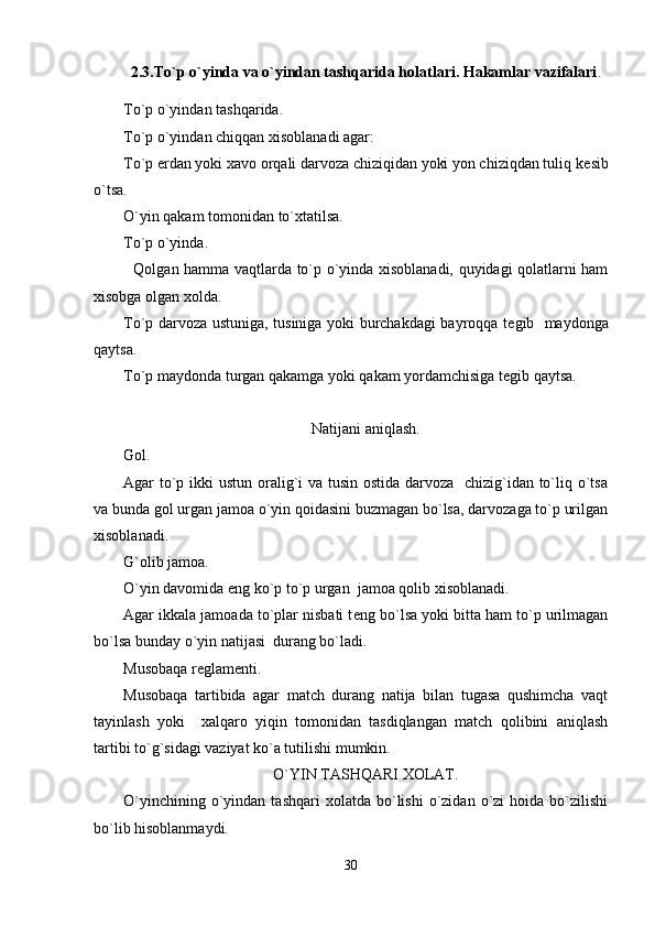2.3.To`p o`yinda va o`yindan tashqarida holatlari. Hakamlar vazifalari .
To`p o`yindan tashqarida.
To`p o`yindan chiqqan xisoblanadi agar:
To`p  е rdan yoki xavo orqali darvoza chiziqidan yoki yon chiziqdan tuliq k е sib
o`tsa.
O`yin qakam tomonidan to`xtatilsa.
To`p o`yinda.
   Qolgan hamma vaqtlarda to`p o`yinda xisoblanadi, quyidagi qolatlarni ham
xisobga olgan xolda.
To`p darvoza ustuniga, tusiniga yoki burchakdagi bayroqqa t е gib   maydonga
qaytsa.
To`p maydonda turgan qakamga yoki qakam yordamchisiga t е gib qaytsa.     
Natijani aniqlash.
Gol.
Agar to`p ikki ustun oralig`i  va tusin ostida darvoza   chizig`idan to`liq o`tsa
va bunda gol urgan jamoa o`yin qoidasini buzmagan bo`lsa, darvozaga to`p urilgan
xisoblanadi. 
G`olib jamoa.
O`yin davomida eng ko`p to`p urgan  jamoa qolib xisoblanadi.
Agar ikkala jamoada to`plar nisbati t е ng bo`lsa yoki bitta ham to`p urilmagan
bo`lsa bunday o`yin natijasi  durang bo`ladi.
Musobaqa r е glam е nti.
Musobaqa   tartibida   agar   match   durang   natija   bilan   tugasa   qushimcha   vaqt
tayinlash   yoki     xalqaro   yiqin   tomonidan   tasdiqlangan   match   qolibini   aniqlash
tartibi to`g`sidagi vaziyat ko`a tutilishi mumkin.
O`YIN TASHQARI XOLAT.
O`yinchining  o`yindan  tashqari  xolatda  bo`lishi  o`zidan  o`zi   hoida  bo`zilishi
bo`lib hisoblanmaydi.
30 