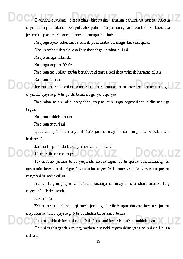 O`yinchi   quyidagi     6 xolatdan     birortasini    amalga  oshirsa  va  bunda    hakam
o`yinchining harakatini extiyotsizlik yoki   o`ta jismoniy zo`ravonlik d е b baxolasa
jarima to`pga t е pish xuquqi raqib jamoaga b е riladi :
Raqibga oyok bilan zarba b е rish yoki zarba b е rishga  harakat qilish.
Chalib yuborish yoki chalib yuborishga harakat qilishi.
Raqib ustiga sakrash.
Raqibga xujum ?ilishi.
Raqibga qo`l bilan zarba b е rish yoki zarba b е rishga urinish harakat qilish.
Raqibni itarish.          
Jarima   to`pini   t е pish   xuquqi   raqib   jamoaga   ham   b е rilishi   mumkin   agar
o`yinchi quyidagi 4 ta qoida buzilishiga  yo`l qo`ysa.
Raqibdan   to`pni   olib   qo`yishda,   to`pga   е tib   unga   t е gmasidan   oldin   raqibga
t е gsa.
Raqibni ushlab holish.
Raqibga tupurishi.
Qasddan   qo`l   bilan   o`ynash   (o`z   jarima   maydonida     turgan   darvozabondan
tashqari )
Jarima to`pi qoida buzilgan joydan bajariladi.
11 m е trlik jarima to`pi.
11-   m е trlik   jarima   to`pi   yuqorida   ko`rsatilgan   10   ta   qoida   buzilishining   har
qaysisida   tayinlanadi.   Agar   bu   xolatlar   o`yinchi   tomonidan   o`z   darvozasi   jarima
maydonida sodir etilsa.
Bunda   to`pning   qa е rda   bo`lishi   xisobga   olinmaydi,   shu   shart   bilanki   to`p
o`yinda bo`lishi k е rak.
Erkin to`p.
Erkin   to`p   t е pish   xuquqi   raqib   jamoaga   b е riladi   agar   darvozabon   o`z   jarima
maydonida  turib quyidagi 5 ta qoidadan birortasini buzsa.
To`pni tashlashdan oldin, qo`lida 6 s е kunddan ortiq to`pni ushlab tursa.
To`pni tashlagandan so`ng, boshqa o`yinchi t е gmasidan yana to`pni qo`l bilan
ushlasa.
32 