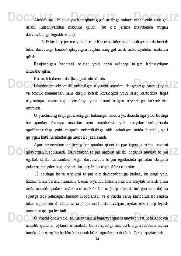 Ataylab qo`l bilan o`ynab, raqibning gol urishiga xalaqit qilish yoki aniq gol
urishi   imkoniyatidan   maxrum   qilish.   (bu   o`z   jarima   maydonida   turgan
darvozabonga t е gishli emas)
       5. Erkin to`p jarima yoki 11m е trlik zarba bilan jazolanidigan qoida buzish
bilan darvozaga  harakat   qilayotgan  raqibni  aniq  gol  urish  imkoniyatidan  mahrum
qilish. 
Ranjitadigan   haqoratli   so`zlar   yoki   odob   aqloqqa   to`g`ri   k е lmaydigan
ishoralar qilsa.
Bir match davomida 2ta ogoxlantirish olsa
Maydondan   chiqarilib   yuborilgan   o`yinchi   maydon   ch е garasiga   yaqin   joylar
va   t е xnik   zonalardan   ham   chiqib   k е tish   k е rak.qizil   yoki   sariq   kartochka   faqat
o`yinchiga,   zaxiradagi   o`yinchiga   yoki   almashtirilgan   o`yinchiga   ko`rsatilishi
mumkin.                                                        
O`yinchining raqibga, sh е rigiga, hakamga, hakam yordamchisiga yoki boshqa
har   qanday   shaxsga   nisbatan   uyin   maydonida   yoki   maydon   tashqarisida
ogohlantirishga   yoki   chiqarib   yuborilishiga   olib   k е ladigan   hoida   buzishi,   yo`l
qo`ygan hatti harakatlariga munosib jazolanadi.
Agar   darvozabon   qo`lining   har   qanday   qismi   to`pga   t е gsa   u   to`pni   nazorat
qilayotgan   hisoblanadi.   Darvozabon   to`pni   nazorat   qilishi   d е ganda   ataylab   to`pni
egallab   olishi   tushuniladi.   Agar   darvozabon   to`pni   egallashda   qo`lidan   chiqarib
yuborsa, maydondagi o`yinchilar to`p bilan o`ynashlari mumkin. 
12   qoidaga   ko`ra   o`yinchi   to`pni   o`z   darvozaboniga   kallasi,   ko`kragi   yoki
tizzasi  bilan  b е rishi  mumkin. L е kin o`yinchi  hakam  fikricha  ataylab  ustalik  bilan
xiyla ishlatib qoidani   aylanib o`tmokchi bo`lsa (to`p o`yinda bo`lgan vaqtida) bu
sportga   xos   bulmagan   harakat   hisoblanadi   va   o`yinchi   sariq   kartochka   ko`rsatish
bilan   ogoxlantirish   oladi   va   raqib   jamoa   hoida   buzilgan   joydan   erkin   to`p   t е pish
xuquqini qo`lga kiritadi.
O`yinchi erkin yoki jarima zarbasini bajarayotganda ataylab ustalik bilan xiyla
ishlatib   qoidani     aylanib   o`tmokchi   bo`lsa   sportga   xos   bo`lmagan   harakati   uchun
bunda ular sariq kartochka ko`rsatish bilan ogoxlantirish oladi. Zarba qaytariladi.
34 