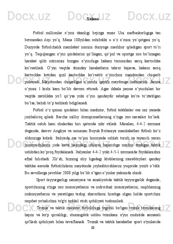 Xulosa
Futbol   millionlar   o’yini   ekanligi   bejizga   emas.   Uni   maftunkorligiga   tan
bermasdan   iloji   yo’q.   Mana   100yildan   oshibdiki   u   o’z   o’rnini   yo’qotgani   yo’q.
Dunyoda   futbolchalik   mamlakat   nomini   dunyoga   mashhur   qiladigan   sport   to’ri
yo’q.   Taqiqlangan   o’yin   qoidalarini   qo’llagan,   qo’pol   va   sportga   xos   bo’lmagan
harakat   qilib   intizomni   buzgan   o’yinchiga   hakam   tomonidan   sariq   kartochka
ko’rsatiladi.   O’yin   vaqtda   shunday   harakatlarni   takror   bajarsa,   hakam   sariq
kartochka   ketidan   qizil   kartochka   ko’rsatib   o’yinchini   maydondan   chiqarib
yuboradi.   Maydondan   chiqarilgan   o’yinchi   qaytib   maydonga   tushmaydi.   Jamoa
o’yinni   1   kishi   kam   bo’lib   davom   ettiradi.   Agar   ikkala   jamoa   o’yinchilari   bir
vaqtda   xatolikka   yo’l   qo’ysa   yoki   o’yin   qandaydir   sababga   ko’ra   to’xtatilgan
bo’lsa, bahsli to’p tashlash belgilanadi.  
Futbol   o’z   qonun   qoidalari   bilan   mashxur,   futbol   taktikalar   esa   uni   yanada
jozibaliroq   qiladi.   Barcha   milliy   chempionatlarning   o’ziga   xos   narsalari   bo’ladi.
Taktik   uslub   ham   shulardan   biri   qatorida   zikr   etiladi.   Masalan,   4-4-2   sxemasi
deganda,   darrov   Angliya   va   umuman   Buyuk   Britaniya   mamlakatlari   futboli   ko’z
oldimizga   keladi.   Italiyada   esa   to’pni   himoyada   ushlab   turish   va   tayanch   yarim
himoyachilarini   juda   katta   hajmdagi   ishlarni   bajarishga   majbur   etadigan   taktik
uslubdan ko’proq foydalanadi. Italyanlar 4-4-2 yoki 4-5-1 sxemasida foydalanishni
afzal   bilishadi.   Xo’sh,   bizning   oliy   ligadagi   klublarning   murabbiylari   qanday
taktika   asosida   futbolchilarni   maydonda   joylashtirishlarini   yuqorida   yozib   o’tdik.
Bu savollarga javoblar 2008 yilgi bo’lib o’tgan o’yinlar yakunida olindi.
    Sport   tayyorgarligi   nazariyasi   va   amaliyotida   taktik   tayyorgarlik   deganda,
sportchining   o'ziga   xos   xususiyatlarini   va   individual   xususiyatlarini,   raqiblarning
imkoniyatlarini   va   yaratilgan   tashqi   sharoitlarni   hisobga   olgan   holda   sportchini
raqobat yo'nalishini to'g'ri tashkil etish qobiliyati tushuniladi.
    Texnik   va   taktik   mahorat   futbolchiga   tegishli   bo'lgan   texnik   texnikaning
hajmi   va   ko'p   qirraliligi,   shuningdek   ushbu   texnikani   o'yin   muhitida   samarali
qo'llash   qobiliyati   bilan   tavsiflanadi.   Texnik   va   taktik   harakatlar   sport   o'yinlarida
38 