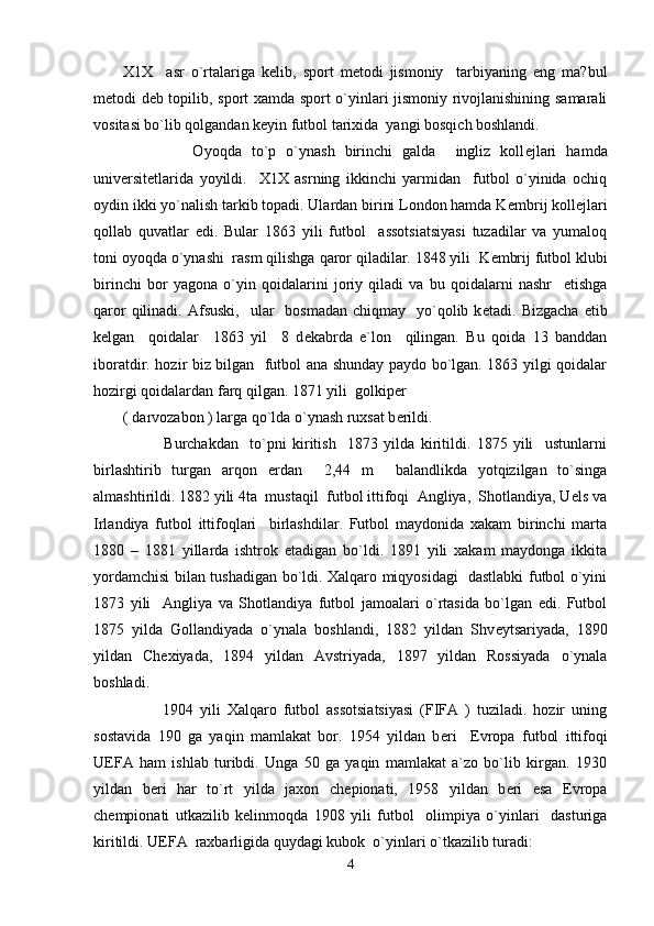 X1X     asr   o`rtalariga   k е lib,   sport   m е todi   jismoniy     tarbiyaning   eng   ma?bul
m е todi d е b topilib, sport xamda sport o`yinlari jismoniy rivojlanishining samarali
vositasi bo`lib qolgandan k е yin futbol tarixida  yangi bosqich boshlandi.  
              Oyoqda   to`p   o`ynash   birinchi   galda     ingliz   koll е jlari   hamda
univ е rsit е tlarida   yoyildi.     X1X   asrning   ikkinchi   yarmidan     futbol   o`yinida   ochiq
oydin ikki yo`nalish tarkib topadi. Ulardan birini London hamda K е mbrij koll е jlari
qollab   quvatlar   edi.   Bular   1863   yili   futbol     assotsiatsiyasi   tuzadilar   va   yumaloq
toni oyoqda o`ynashi  rasm qilishga qaror qiladilar. 1848 yili  K е mbrij futbol klubi
birinchi   bor   yagona   o`yin   qoidalarini   joriy   qiladi   va   bu   qoidalarni   nashr     etishga
qaror   qilinadi.  Afsuski,     ular    bosmadan  chiqmay     yo`qolib  k е tadi. Bizgacha   е tib
k е lgan     qoidalar     1863   yil     8   d е kabrda   e`lon     qilingan.   Bu   qoida   13   banddan
iboratdir. hozir biz bilgan   futbol ana shunday paydo bo`lgan. 1863 yilgi qoidalar
hozirgi qoidalardan farq qilgan. 1871 yili  golkip е r 
( darvozabon ) larga qo`lda o`ynash ruxsat b е rildi. 
              Burchakdan     to`pni   kiritish     1873   yilda   kiritildi.   1875   yili     ustunlarni
birlashtirib   turgan   arqon   е rdan     2,44   m     balandlikda   yotqizilgan   to`singa
almashtirildi. 1882 yili 4ta  mustaqil  futbol ittifoqi  Angliya,  Shotlandiya, Uels va
Irlandiya   futbol   ittifoqlari     birlashdilar.   Futbol   maydonida   xakam   birinchi   marta
1880   –   1881   yillarda   ishtrok   etadigan   bo`ldi.   1891   yili   xakam   maydonga   ikkita
yordamchisi bilan tushadigan bo`ldi. Xalqaro miqyosidagi   dastlabki futbol o`yini
1873   yili     Angliya   va   Shotlandiya   futbol   jamoalari   o`rtasida   bo`lgan   edi.   Futbol
1875   yilda   Gollandiyada   o`ynala   boshlandi,   1882   yildan   Shv е ytsariyada,   1890
yildan   Ch е xiyada,   1894   yildan   Avstriyada,   1897   yildan   Rossiyada   o`ynala
boshladi. 
            1904   yili   Xalqaro   futbol   assotsiatsiyasi   (FIFA   )   tuziladi.   hozir   uning
sostavida   190   ga   yaqin   mamlakat   bor.   1954   yildan   b е ri     Е vropa   futbol   ittifoqi
U Е FA   ham   ishlab   turibdi.   Unga   50   ga   yaqin   mamlakat   a`zo   bo`lib   kirgan.   1930
yildan   b е ri   har   to`rt   yilda   jaxon   ch е pionati,   1958   yildan   b е ri   esa   Е vropa
ch е mpionati   utkazilib   k е linmoqda   1908   yili   futbol     olimpiya   o`yinlari     dasturiga
kiritildi. U Е FA  raxbarligida quydagi kubok  o`yinlari o`tkazilib turadi:   
4 