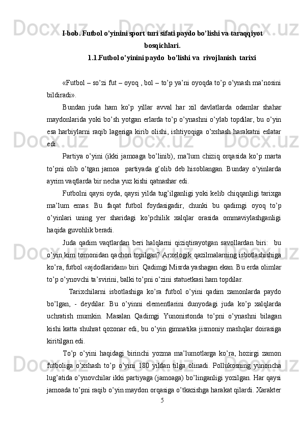 I-bob. Futbol o’yinini sport turi sifati paydo bo’lishi va taraqqiyot
bosqichlari.
1.1.Futbol o’yinini paydo  bo’lishi va   rivojlanish  tarixi
«Futbol – so’zi fut – oyoq , bol – to’p ya’ni oyoqda to’p o’ynash ma’nosini
bildiradi». 
Bundan   juda   ham   ko’p   yillar   avval   har   xil   davlatlarda   odamlar   shahar
maydonlarida yoki bo’sh yotgan erlarda to’p o’ynashni o’ylab topdilar, bu o’yin
esa   harbiylarni   raqib  lageriga  kirib  olishi,   ishtiyoqiga   o’xshash   harakatni   eslatar
edi. 
Partiya   o’yini   (ikki   jamoaga   bo’linib),   ma’lum   chiziq   orqasida   ko’p   marta
to’pni   olib   o’tgan   jamoa     partiyada   g’olib   deb   hisoblangan.   Bunday   o’yinlarda
ayrim vaqtlarda bir necha yuz kishi qatnashar edi. 
Futbolni qaysi oyda, qaysi yilda tug’ilganligi yoki kelib chiqqanligi tarixga
ma’lum   emas.   Bu   faqat   futbol   foydasigadir,   chunki   bu   qadimgi   oyoq   to’p
o’yinlari   uning   yer   sharidagi   ko’pchilik   xalqlar   orasida   ommaviylashganligi
haqida guvohlik beradi. 
Juda   qadim   vaqtlardan   beri   halqlarni   qiziqtirayotgan   savollardan   biri:     bu
o’yin kim tomonidan qachon topilgan? Arxelogik qazilmalarning isbotlashishiga
ko’ra, futbol «ajdodlaridan» biri  Qadimgi Misrda yashagan ekan. Bu erda olimlar
to’p o’ynovchi ta’svirini, balki to’pni o’zini statuetkasi ham topdilar. 
Tarixchilarni   isbotlashiga   ko’ra   futbol   o’yini   qadim   zamonlarda   paydo
bo’lgan,   -   deydilar.   Bu   o’yinni   elementlarini   dunyodagi   juda   ko’p   xalqlarda
uchratish   mumkin.   Masalan   Qadimgi   Yunonistonda   to’pni   o’ynashni   bilagan
kishi  katta shuhrat  qozonar  edi, bu o’yin gimnatika jismoniy mashqlar  doirasiga
kiritilgan edi.  
To’p   o’yini   haqidagi   birinchi   yozma   ma’lumotlarga   ko’ra,   hozirgi   zamon
futboliga   o’xshash   to’p   o’yini   180   yildan   tilga   olinadi.   Pollukosning   yunoncha
lug’atida o’ynovchilar ikki partiyaga (jamoaga) bo’linganligi yozilgan. Har qaysi
jamoada to’pni raqib o’yin maydon orqasiga o’tkazishga harakat qilardi. Xarakter
5 