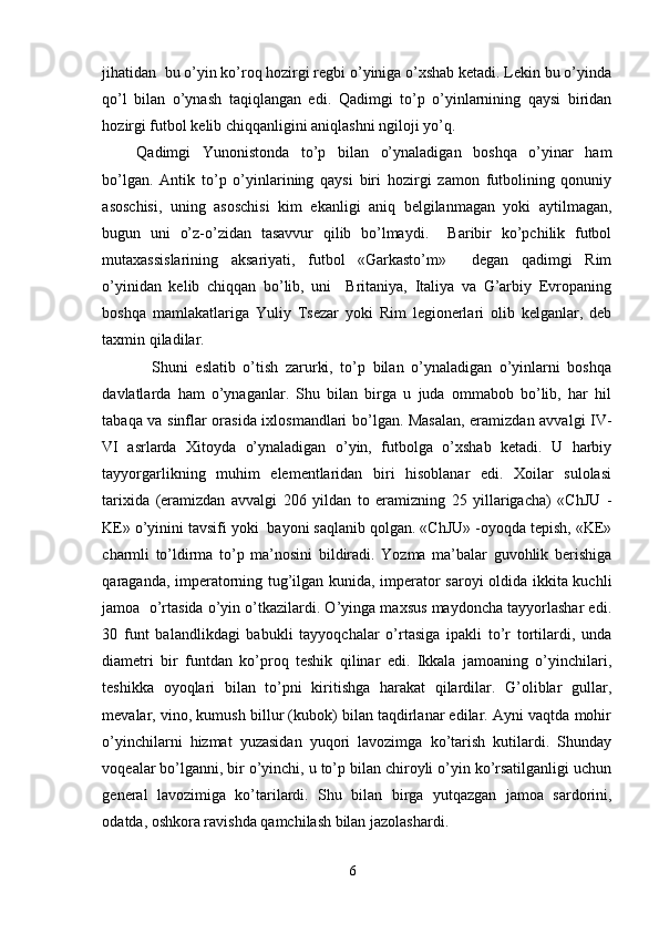 jihatidan  bu o’yin ko’roq hozirgi regbi o’yiniga o’xshab ketadi. Lekin bu o’yinda
qo’l   bilan   o’ynash   taqiqlangan   edi.   Qadimgi   to’p   o’yinlarnining   qaysi   biridan
hozirgi futbol kelib chiqqanligini aniqlashni ngiloji yo’q. 
Qadimgi   Yunonistonda   to’p   bilan   o’ynaladigan   boshqa   o’yinar   ham
bo’lgan.   Antik   to’p   o’yinlarining   qaysi   biri   hozirgi   zamon   futbolining   qonuniy
asoschisi,   uning   asoschisi   kim   ekanligi   aniq   belgilanmagan   yoki   aytilmagan,
bugun   uni   o’z-o’zidan   tasavvur   qilib   bo’lmaydi.     Baribir   ko’pchilik   futbol
mutaxassislarining   aksariyati,   futbol   «Garkasto’m»     degan   qadimgi   Rim
o’yinidan   kelib   chiqqan   bo’lib,   uni     Britaniya,   Italiya   va   G’arbiy   Evropaning
boshqa   mamlakatlariga   Yuliy   Tsezar   yoki   Rim   legionerlari   olib   kelganlar,   deb
taxmin qiladilar. 
Shuni   eslatib   o’tish   zarurki,   to’p   bilan   o’ynaladigan   o’yinlarni   boshqa
davlatlarda   ham   o’ynaganlar.   Shu   bilan   birga   u   juda   ommabob   bo’lib,   har   hil
tabaqa va sinflar orasida ixlosmandlari bo’lgan. Masalan, eramizdan avvalgi IV-
VI   asrlarda   Xitoyda   o’ynaladigan   o’yin,   futbolga   o’xshab   ketadi.   U   harbiy
tayyorgarlikning   muhim   elementlaridan   biri   hisoblanar   edi.   Xoilar   sulolasi
tarixida   (eramizdan   avvalgi   206   yildan   to   eramizning   25   yillarigacha)   «ChJU   -
KE» o’yinini tavsifi yoki  bayoni saqlanib qolgan. «ChJU» -oyoqda tepish, «KE»
charmli   to’ldirma   to’p   ma’nosini   bildiradi.   Yozma   ma’balar   guvohlik   berishiga
qaraganda, imperatorning tug’ilgan kunida, imperator saroyi oldida ikkita kuchli
jamoa  o’rtasida o’yin o’tkazilardi. O’yinga maxsus maydoncha tayyorlashar edi.
30   funt   balandlikdagi   babukli   tayyoqchalar   o’rtasiga   ipakli   to’r   tortilardi,   unda
diametri   bir   funtdan   ko’proq   teshik   qilinar   edi.   Ikkala   jamoaning   o’yinchilari,
teshikka   oyoqlari   bilan   to’pni   kiritishga   harakat   qilardilar.   G’oliblar   gullar,
mevalar, vino, kumush billur (kubok) bilan taqdirlanar edilar. Ayni vaqtda mohir
o’yinchilarni   hizmat   yuzasidan   yuqori   lavozimga   ko’tarish   kutilardi.   Shunday
voqealar bo’lganni, bir o’yinchi, u to’p bilan chiroyli o’yin ko’rsatilganligi uchun
general   lavozimiga   ko’tarilardi.   Shu   bilan   birga   yutqazgan   jamoa   sardorini,
odatda, oshkora ravishda qamchilash bilan jazolashardi. 
6 