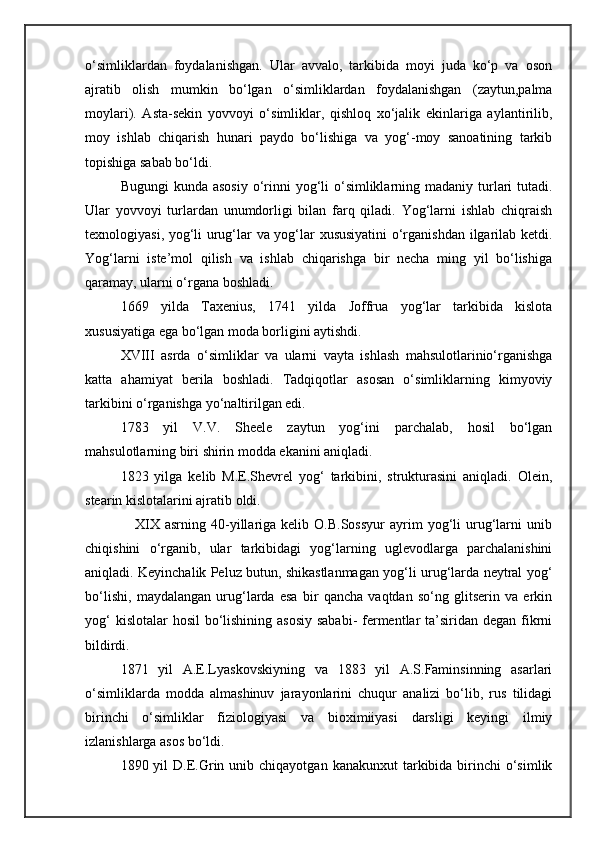 o‘simliklardan   foydalanishgan.   Ular   avvalo,   tarkibida   moyi   juda   ko‘p   va   oson
ajratib   olish   mumkin   bo‘lgan   o‘simliklardan   foydalanishgan   (zaytun,palma
moylari).   Asta-sekin   yovvoyi   o‘simliklar,   qishloq   xo‘jalik   ekinlariga   aylantirilib,
moy   ishlab   chiqarish   hunari   paydo   bo‘lishiga   va   yog‘-moy   sanoatining   tarkib
topishiga sabab bo‘ldi.
Bugungi  kunda asosiy  o‘rinni  yog‘li  o‘simliklarning madaniy turlari  tutadi.
Ular   yovvoyi   turlardan   unumdorligi   bilan   farq   qiladi.   Yog‘larni   ishlab   chiqraish
texnologiyasi, yog‘li urug‘lar va yog‘lar xususiyatini  o‘rganishdan ilgarilab ketdi.
Yog‘larni   iste’mol   qilish   va   ishlab   chiqarishga   bir   necha   ming   yil   bo‘lishiga
qaramay, ularni o‘rgana boshladi.
1669   yilda   Taxenius,   1741   yilda   Joffrua   yog‘lar   tarkibida   kislota
xususiyatiga ega bo‘lgan moda borligini aytishdi.
XVIII   asrda   o‘simliklar   va   ularni   vayta   ishlash   mahsulotlarinio‘rganishga
katta   ahamiyat   berila   boshladi.   Tadqiqotlar   asosan   o‘simliklarning   kimyoviy
tarkibini o‘rganishga yo‘naltirilgan edi.
1783   yil   V.V.   Sheele   zaytun   yog‘ini   parchalab,   hosil   bo‘lgan
mahsulotlarning biri shirin modda ekanini aniqladi.
1823   yilga   kelib   M.E.Shevrel   yog‘   tarkibini,   strukturasini   aniqladi.   Olein,
stearin kislotalarini ajratib oldi.
                    XIX   asrning  40-yillariga  kelib  O.B.Sossyur   ayrim  yog‘li   urug‘larni   unib
chiqishini   o‘rganib,   ular   tarkibidagi   yog‘larning   uglevodlarga   parchalanishini
aniqladi. Keyinchalik Peluz butun, shikastlanmagan yog‘li urug‘larda neytral yog‘
bo‘lishi,   maydalangan   urug‘larda   esa   bir   qancha   vaqtdan   so‘ng   glitserin   va   erkin
yog‘  kislotalar hosil  bo‘lishining asosiy sababi-  fermentlar ta’siridan degan fikrni
bildirdi.
1871   yil   A.E.Lyaskovskiyning   va   1883   yil   A.S.Faminsinning   asarlari
o‘simliklarda   modda   almashinuv   jarayonlarini   chuqur   analizi   bo‘lib,   rus   tilidagi
birinchi   o‘simliklar   fiziologiyasi   va   bioximiiyasi   darsligi   keyingi   ilmiy
izlanishlarga asos bo‘ldi.
1890 yil   D.E.Grin unib  chiqayotgan  kanakunxut  tarkibida birinchi  o‘simlik 