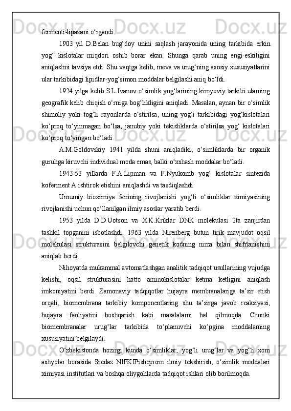 fermenti-lipazani o‘rgandi.
1903   yil   D.Belan   bug‘doy   unini   saqlash   jarayonida   uning   tarkibida   erkin
yog‘   kislotalar   miqdori   oshib   borar   ekan.   Shunga   qarab   uning   engi-eskiligini
aniqlashni tavsiya etdi. Shu vaqtga kelib, meva va urug‘ning asosiy xususiyatlarini
ular tarkibidagi lipidlar-yog‘simon moddalar belgilashi aniq bo‘ldi.
1924 yilga kelib S.L.Ivanov o‘simlik yog‘larining kimyoviy tarkibi ularning
geografik kelib chiqish o‘rniga bog‘likligini aniqladi. Masalan, aynan bir o‘simlik
shimoliy   yoki   tog‘li   rayonlarda   o‘stirilsa,   uning   yog‘i   tarkibidagi   yog‘kislotalari
ko‘proq   to‘yinmagan   bo‘lsa,   janubiy   yoki   tekisliklarda   o‘stirilsa   yog‘   kislotalari
ko‘proq to‘yingan bo‘ladi.
A.M.Goldovskiy   1941   yilda   shuni   aniqladiki,   o‘simliklarda   bir   organik
guruhga kiruvchi individual moda emas, balki o‘xshash moddalar bo‘ladi.
1943-53   yillarda   F.A.Lipman   va   F.Nyukomb   yog‘   kislotalar   sintezida
koferment A ishtirok etishini aniqlashdi va tasdiqlashdi.
Umumiy   bioximiya   fanining   rivojlanishi   yog‘li   o‘simliklar   ximiyasining
rivojlanishi uchun qo‘llanilgan ilmiy asoslar yaratib berdi.
1953   yilda   D.D.Uotson   va   X.K.Kriklar   DNK   molekulasi   2ta   zanjirdan
tashkil   topganini   isbotlashdi.   1963   yilda   Nirenberg   butun   tirik   mavjudot   oqsil
molekulasi   strukturasini   belgilovchi   genetik   kodning   nima   bilan   shifrlanishini
aniqlab berdi.
Nihoyatda mukammal avtomatlashgan analitik tadqiqot usullarining vujudga
kelishi,   oqsil   strukturasini   hatto   aminokislotalar   ketma   ketligini   aniqlash
imkoniyatini   berdi.   Zamonaviy   tadqiqotlar   hujayra   membranalariga   ta’sir   etish
orqali,   biomembrana   tarkibiy   komponentlaring   shu   ta’sirga   javob   reaksiyasi,
hujayra   faoliyatini   boshqarish   kabi   masalalarni   hal   qilmoqda.   Chunki
biomembranalar   urug‘lar   tarkibida   to‘planuvchi   ko‘pgina   moddalarning
xususiyatini belgilaydi.
O‘zbekistonda   hozirgi   kunda   o‘simliklar,   yog‘li   urug‘lar   va   yog‘li   xom
ashyolar   borasida   Sredaz   NIPKIPisheprom   ilmiy   tekshirish,   o‘simlik   moddalari
ximiyasi institutlari va boshqa oliygohlarda tadqiqot ishlari olib borilmoqda. 