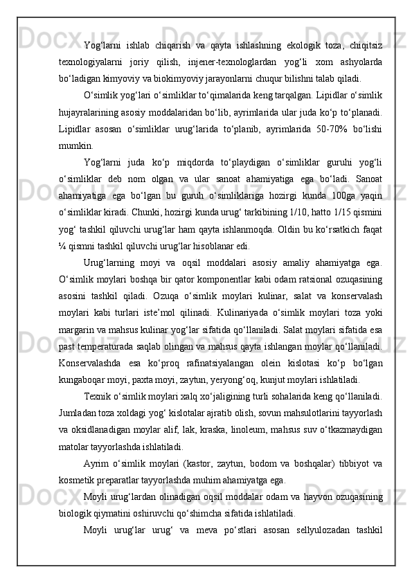 Yog‘larni   ishlab   chiqarish   va   qayta   ishlashning   ekologik   toza,   chiqitsiz
texnologiyalarni   joriy   qilish,   injener-texnologlardan   yog‘li   xom   ashyolarda
bo‘ladigan kimyoviy va biokimyoviy jarayonlarni chuqur bilishni talab qiladi.
O‘simlik yog‘lari o‘simliklar to‘qimalarida keng tarqalgan. Lipidlar o‘simlik
hujayralarining asosiy moddalaridan bo‘lib, ayrimlarida ular juda ko‘p to‘planadi.
Lipidlar   asosan   o‘simliklar   urug‘larida   to‘planib,   ayrimlarida   50-70%   bo‘lishi
mumkin.
Yog‘larni   juda   ko‘p   miqdorda   to‘playdigan   o‘simliklar   guruhi   yog‘li
o‘simliklar   deb   nom   olgan   va   ular   sanoat   ahamiyatiga   ega   bo‘ladi.   Sanoat
ahamiyatiga   ega   bo‘lgan   bu   guruh   o‘simliklariga   hozirgi   kunda   100ga   yaqin
o‘simliklar kiradi. Chunki, hozirgi kunda urug‘ tarkibining 1/10, hatto 1/15 qismini
yog‘ tashkil  qiluvchi urug‘lar ham qayta ishlanmoqda. Oldin bu ko‘rsatkich faqat
¼ qismni tashkil qiluvchi urug‘lar hisoblanar edi.
Urug‘larning   moyi   va   oqsil   moddalari   asosiy   amaliy   ahamiyatga   ega.
O‘simlik   moylari boshqa bir qator komponentlar kabi odam ratsional ozuqasining
asosini   tashkil   qiladi.   Ozuqa   o‘simlik   moylari   kulinar,   salat   va   konservalash
moylari   kabi   turlari   iste’mol   qilinadi.   Kulinariyada   o‘simlik   moylari   toza   yoki
margarin va mahsus kulinar yog‘lar sifatida qo‘llaniladi. Salat moylari sifatida esa
past temperaturada saqlab olingan va mahsus qayta ishlangan moylar qo‘llaniladi.
Konservalashda   esa   ko‘proq   rafinatsiyalangan   olein   kislotasi   ko‘p   bo‘lgan
kungaboqar moyi, paxta moyi, zaytun, yeryong‘oq, kunjut moylari ishlatiladi.
Texnik o‘simlik moylari xalq xo‘jaligining turli sohalarida keng qo‘llaniladi.
Jumladan toza xoldagi yog‘ kislotalar ajratib olish, sovun mahsulotlarini tayyorlash
va oksidlanadigan moylar alif, lak, kraska, linoleum, mahsus suv o‘tkazmaydigan
matolar tayyorlashda ishlatiladi.
Ayrim   o‘simlik   moylari   (kastor,   zaytun,   bodom   va   boshqalar)   tibbiyot   va
kosmetik preparatlar tayyorlashda muhim ahamiyatga ega.
Moyli   urug‘lardan   olinadigan   oqsil   moddalar   odam   va   hayvon   ozuqasining
biologik qiymatini oshiruvchi qo‘shimcha sifatida ishlatiladi.
Moyli   urug‘lar   urug‘   va   meva   po‘stlari   asosan   sellyulozadan   tashkil 