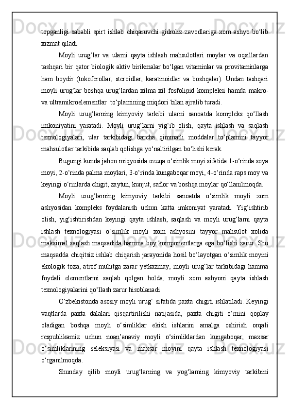 topganligi   sababli   spirt   ishlab   chiqaruvchi   gidroliz   zavodlariga   xom   ashyo   bo‘lib
xizmat qiladi.
Moyli   urug‘lar   va   ularni   qayta   ishlash   mahsulotlari   moylar   va   oqsillardan
tashqari  bir qator  biologik aktiv birikmalar  bo‘lgan vitaminlar  va provitaminlarga
ham   boydir   (tokoferollar,   steroidlar,   karatinoidlar   va   boshqalar).   Undan   tashqari
moyli   urug‘lar   boshqa   urug‘lardan   xilma   xil   fosfolipid   kompleksi   hamda   makro-
va ultramikroelementlar  to‘plamining miqdori bilan ajralib turadi.
Moyli   urug‘larning   kimyoviy   tarkibi   ularni   sanoatda   kompleks   qo‘llash
imkoniyatini   yaratadi.   Moyli   urug‘larni   yig‘ib   olish,   qayta   ishlash   va   saqlash
texnologiyalari,   ular   tarkibidagi   barcha   qimmatli   moddalar   to‘plamini   tayyor
mahsulotlar tarkibida saqlab qolishga yo‘naltirilgan bo‘lishi kerak.
Bugungi kunda jahon miqyosida ozuqa o‘simlik moyi sifatida 1-o‘rinda soya
moyi, 2-o‘rinda palma moylari, 3-o‘rinda kungaboqar moyi, 4-o‘rinda raps moy va
keyingi o‘rinlarda chigit, zaytun, kunjut, saflor va boshqa moylar qo‘llanilmoqda.
Moyli   urug‘larning   kimyoviy   tarkibi   sanoatda   o‘simlik   moyli   xom
ashyosidan   kompleks   foydalanish   uchun   katta   imkoniyat   yaratadi.   Yig‘ishtirib
olish,   yig‘ishtirishdan   keyingi   qayta   ishlash,   saqlash   va   moyli   urug‘larni   qayta
ishlash   texnologiyasi   o‘simlik   moyli   xom   ashyosini   tayyor   mahsulot   xolida
maksimal saqlash maqsadida hamma boy komponentlarga ega bo‘lishi zarur. Shu
maqsadda   chiqitsiz  ishlab   chiqarish   jarayonida  hosil  bo‘layotgan  o‘simlik  moyini
ekologik   toza,   atrof   muhitga   zarar   yetkazmay,   moyli   urug‘lar   tarkibidagi   hamma
foydali   elementlarni   saqlab   qolgan   holda,   moyli   xom   ashyoni   qayta   ishlash
texnologiyalarini qo‘llash zarur hisoblanadi.
O‘zbekistonda   asosiy   moyli   urug‘   sifatida   paxta   chigiti   ishlatiladi.   Keyingi
vaqtlarda   paxta   dalalari   qisqartirilishi   nati j asida,   paxta   chigiti   o‘rnini   qoplay
oladigan   boshqa   moyli   o‘simliklar   ekish   ishlarini   amalga   oshirish   orqali
respublikamiz   uchun   noan’anaviy   moyli   o‘simliklardan   kungaboqar,   maxsar
o‘simliklarining   seleksiyasi   va   maxsar   mo yini   qayta   ishlash   texnologiyasi
o‘rganilmoqda.
Shunday   qilib   moyli   urug‘larni ng   va   yog‘larning   kimyoviy   tarkibini 