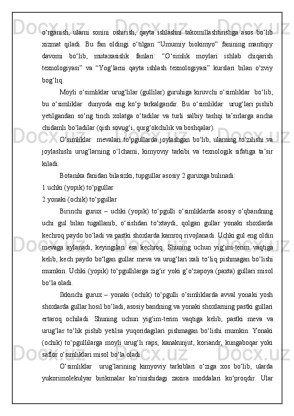 o‘rganish,   ularni   sonini   oshirish,   qayta   ishlashni   takomillashtirishga   asos   bo‘lib
xizmat   qiladi.   Bu   fan   oldingi   o‘tilgan   “Umumiy   biokimyo”   fanining   mantiqiy
davomi   bo‘lib,   mutaxasislik   fanlari:   “O‘simlik   moylari   ishlab   chiqarish
texnologiyasi”   va   “Yog‘larni   qayta   ishlash   texnologiyasi”   kurslari   bilan   o‘zviy
bog‘liq.
Moyli  o‘simliklar  urug‘lilar  (gullilar)  guruhiga kiruvchi  o‘simliklar    bo‘lib,
bu   o‘simliklar     dunyoda   eng   ko‘p   tarkalgandir.   Bu   o‘simliklar     urug‘lari   pishib
yetilgandan   so‘ng   tinch   xolatga   o‘tadilar   va   turli   salbiy   tashqi   ta’sirlarga   ancha
chidamli bo‘ladilar (qish sovug‘i, qurg‘okchilik va boshqalar). 
O‘simliklar     mevalari   to‘pgullarda   joylashgan   bo‘lib,   ularning   to‘zilishi   va
joylashishi   urug‘larning   o‘lchami,   kimyoviy   tarkibi   va   texnologik   sifatiga   ta’sir
kiladi. 
Botanika fanidan bilasizki, tupgullar asosiy 2 guruxga bulinadi: 
1. uchki (yopik) to‘pgullar
2. yonaki (ochik) to‘pgullar
Birinchi   gurux   –   uchki   (yopik)   to‘pgulli   o‘simliklarda   asosiy   o‘qbandning
uchi   gul   bilan   tugallanib,   o‘sishdan   t o‘ xtaydi,   qolgan   gullar   yonaki   shoxlarda
kechroq paydo bo‘ladi va pastki shoxlarda kamroq rivojlanadi. Uchki gul eng oldin
mevaga   aylanadi,   keyingilari   esa   kechroq.   Shuning   uchun   yi g‘ im-terim   vaqtiga
kelib, kech paydo bo‘lgan gullar meva va urug‘lari xali to‘li q   pishmagan bo‘lishi
mumkin. Uchki (yopik) to‘pgullilarga zig‘ir   yo ki g‘o‘zapoya (paxta) gullari misol
bo‘la oladi. 
Ikkinchi   gurux   –   yonaki   (ochik)   to‘pgulli   o‘simliklarda   avval   yonaki   yosh
shoxlarda gullar hosil bo‘ladi, asosiy bandning va yonaki shoxlarning pastki gullari
ertaroq   ochiladi.   Shuning   uchun   yi g‘ im-terim   vaqtiga   kelib,   pastki   meva   va
urug‘lar   to‘lik   pishib   yetilsa   yuqoridagilari   pishmagan   bo‘lishi   mumkin.   Yonaki
(ochik)   to‘pgullilarga   moyli   urug‘li   raps,   kanakunjut,   koriandr,   kungaboqar   yoki
saflor o‘simliklari misol bo‘la oladi.
O‘simliklar     urug‘larining   kimyoviy   tarkiblari   o‘ziga   xos   bo‘lib,   ularda
yukorimolekulyar   birikmalar   ko‘rinishidagi   zaxira   moddalari   ko‘proqdir.   Ular 