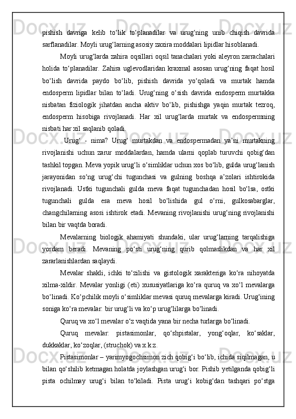 pishish   davriga   kelib   to‘lik   to‘planadilar   va   urug‘ning   unib   chiqish   davrida
sarflanadilar. Moyli urug‘larning asosiy zaxira moddalari lipidlar hisoblanadi.
Moyli urug‘larda zahira oqsillari oqsil tanachalari  yoki aleyron zarrachalari
holida   to‘planadilar.   Zahira   uglevodlaridan   kraxmal   asosan   urug‘ning   faqat   hosil
bo‘lish   davrida   paydo   bo‘lib,   pishish   davrida   yo‘qoladi   va   murtak   hamda
endosperm   lipidlar   bilan   to‘ladi.   Urug‘ning   o‘sish   davrida   endosperm   murtakka
nisbatan   fiziologik   jihatdan   ancha   aktiv   bo‘lib,   pishishga   yaqin   murtak   tezroq,
endosperm   hisobiga   rivojlanadi.   Har   xil   urug‘larda   murtak   va   endospermning
nisbati har xil saqlanib qoladi.
  Urug‘   -   nima?   Urug‘   murtakdan   va   endospermadan   ya’ni   murtakning
rivojlanishi   uchun   zarur   moddalardan,   hamda   ularni   qoplab   turuvchi   qobig‘dan
tashkil topgan. Meva yopik urug‘li o‘simliklar uchun xos bo‘lib, gulda urug‘lanish
jarayonidan   so‘ng   urug‘chi   tugunchasi   va   gulning   boshqa   a’zolari   ishtirokida
rivojlanadi.   Ustki   tugunchali   gulda   meva   faqat   tugunchadan   hosil   bo‘lsa,   ostki
tugunchali   gulda   esa   meva   hosil   bo‘lishida   gul   o‘rni,   gulkosabarglar,
changchilarning   asosi   ishtirok   etadi.   Mevaning   rivojlanishi   urug‘ning   rivojlanishi
bilan bir vaqtda boradi. 
Mevalarning   biologik   ahamiyati   shundaki,   ular   urug‘larning   tarqalishiga
yordam   beradi.   Mevaning   po‘sti   urug‘ning   qurib   qolmaslikdan   va   har   xil
zararlanishlardan saqlaydi. 
Mevalar   shakli,   ichki   to‘zilishi   va   gistologik   xarakteriga   ko‘ra   nihoyatda
xilma-xildir.   Mevalar   yonligi   (eti)   xususiyatlariga   ko‘ra   quruq   va   xo‘l   mevalarga
bo‘linadi. Ko‘pchilik moyli o‘simliklar mevasi quruq mevalarga kiradi. Urug‘ining
soniga ko‘ra mevalar: bir urug‘li va ko‘p urug‘lilarga bo‘linadi.
Quruq va xo‘l mevalar o‘z vaqtida yana bir necha turlarga bo‘linadi. 
Quruq   mevalar:   pistasimonlar,   qo‘shpistalar,   yong‘oqlar,   ko‘saklar,
dukkaklar, ko‘zoqlar,   (struchok) va x.k.z.
Pistasimonlar – yarimyogochsimon zich qobig‘i bo‘lib, ichida siqilmagan, u
bilan qo‘shilib ketmagan holatda joylashgan urug‘i bor. Pishib yetilganda qobig‘li
pista   ochilmay   urug‘i   bilan   to‘kiladi.   Pista   urug‘i   kobig‘dan   tashqari   po‘stga 