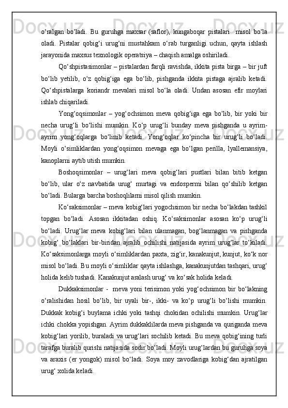 o‘ralgan   bo‘ladi.   Bu   guruhga   maxsar   (saflor),   kungaboqar   pistalari     misol   bo‘la
oladi.   Pistalar   qobig‘i   urug‘ni   mustahkam   o‘rab   turganligi   uchun,   qayta   ishlash
jarayonida maxsus texnologik operatsiya – chaqish amalga oshiriladi.
Qo‘shpistasimonlar – pistalardan farqli ravishda, ikkita pista birga – bir juft
bo‘lib   yetilib,   o‘z   qobig‘iga   ega   bo‘lib,   pishganda   ikkita   pistaga   ajralib   ketadi.
Qo‘shpistalarga   koriandr   mevalari   misol   bo‘la   oladi.   Undan   asosan   efir   moylari
ishlab chiqariladi.         
Yong‘oqsimonlar   –   yog‘ochsimon   meva   qobig‘iga   ega   bo‘lib,   bir   yoki   bir
necha   urug‘li   bo‘lishi   mumkin.   Ko‘p   urug‘li   bunday   meva   pishganda   u   ayrim-
ayrim   yong‘oqlarga   bo‘linib   ketadi.   Yong‘oqlar   ko‘pincha   bir   urug‘li   bo‘ladi.
Moyli   o‘simliklardan   yong‘oqsimon   mevaga   ega   bo‘lgan   perilla,   lyallemansiya,
kanoplarni aytib utish mumkin.  
Boshoqsimonlar   –   urug‘lari   meva   qobig‘lari   pustlari   bilan   bitib   ketgan
bo‘lib,   ular   o‘z   navbatida   urug‘   murtagi   va   endospermi   bilan   qo‘shilib   ketgan
bo‘ladi. Bularga barcha boshoqlilarni misol qilish mumkin.
Ko‘saksimonlar – meva kobig‘lari yogochsimon bir necha bo‘lakdan tashkil
topgan   bo‘ladi.   Asosan   ikkitadan   oshiq.   Ko‘saksimonlar   asosan   ko‘p   urug‘li
bo‘ladi.   Urug‘lar   meva   kobig‘lari   bilan   ulanmagan,   bog‘lanmagan   va   pishganda
kobig‘   bo‘laklari   bir-biridan   ajralib   ochilishi   natijasida   ayrim   urug‘lar   to‘kiladi.
Ko‘saksimonlarga moyli o‘simliklardan paxta, zig‘ir, kanakunjut, kunjut, ko‘k nor
misol bo‘ladi. Bu moyli o‘simliklar qayta ishlashga, kanakunjutdan tashqari, urug‘
holida kelib tushadi. Kanakunjut aralash urug‘ va ko‘sak holida keladi.
Dukkaksimonlar  -     meva  yoni   terisimon   yoki   yog‘ochsimon   bir  bo‘lakning
o‘ralishidan   hosil   bo‘lib,   bir   uyali   bir-,   ikki-   va   ko‘p   urug‘li   bo‘lishi   mumkin.
Dukkak   kobig‘i   buylama   ichki   yoki   tashqi   chokidan   ochilishi   mumkin.   Urug‘lar
ichki chokka yopishgan. Ayrim dukkaklilarda meva pishganda va quriganda meva
kobig‘lari yorilib, buraladi va urug‘lari sochilib ketadi. Bu meva qobig‘ining turli
tarafga buralib qurishi natijasida sodir bo‘ladi. Moyli urug‘lardan bu guruhga soya
va   araxis   (er   yongok)   misol   bo‘ladi.   Soya   moy   zavodlariga   kobig‘dan   ajratilgan
urug‘ xolida keladi. 