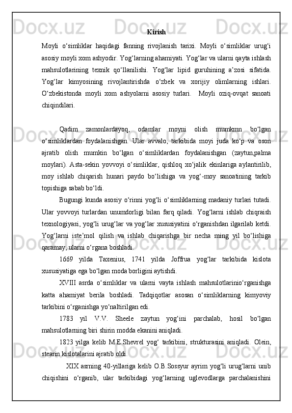 Kirish
Moyli   o‘simliklar   haqidagi   fanning   rivojlanish   tarixi.   Moyli   o‘simliklar   urug‘i
asosiy moyli xom ashyodir. Yog‘larning ahamiyati. Yog‘lar va ularni qayta ishlash
mahsulotlarining   texnik   qo‘llanilishi.   Yog‘lar   lipid   guruhining   a’zosi   sifatida.
Yog‘lar   kimyosining   rivojlantirishda   o‘zbek   va   xorijiy   olimlarning   ishlari.
O‘zbekistonda   moyli   xom   ashyolarni   asosiy   turlari.     Moyli   oziq-ovqat   sanoati
chiqindilari.
Qadim   zamonlardayoq,   odamlar   moyni   olish   mumkmn   bo‘lgan
o‘simliklardan   foydalanishgan.   Ular   avvalo,   tarkibida   moyi   juda   ko‘p   va   oson
ajratib   olish   mumkin   bo‘lgan   o‘simliklardan   foydalanishgan   (zaytun,palma
moylari).   Asta-sekin   yovvoyi   o‘simliklar,   qishloq   xo‘jalik   ekinlariga   aylantirilib,
moy   ishlab   chiqarish   hunari   paydo   bo‘lishiga   va   yog‘-moy   sanoatining   tarkib
topishiga sabab bo‘ldi.
Bugungi  kunda asosiy  o‘rinni  yog‘li  o‘simliklarning madaniy turlari  tutadi.
Ular   yovvoyi   turlardan   unumdorligi   bilan   farq   qiladi.   Yog‘larni   ishlab   chiqraish
texnologiyasi, yog‘li urug‘lar va yog‘lar xususiyatini  o‘rganishdan ilgarilab ketdi.
Yog‘larni   iste’mol   qilish   va   ishlab   chiqarishga   bir   necha   ming   yil   bo‘lishiga
qaramay, ularni o‘rgana boshladi.
1669   yilda   Taxenius,   1741   yilda   Joffrua   yog‘lar   tarkibida   kislota
xususiyatiga ega bo‘lgan moda borligini aytishdi.
XVIII   asrda   o‘simliklar   va   ularni   vayta   ishlash   mahsulotlarinio‘rganishga
katta   ahamiyat   berila   boshladi.   Tadqiqotlar   asosan   o‘simliklarning   kimyoviy
tarkibini o‘rganishga yo‘naltirilgan edi.
1783   yil   V.V.   Sheele   zaytun   yog‘ini   parchalab,   hosil   bo‘lgan
mahsulotlarning biri shirin modda ekanini aniqladi.
1823   yilga   kelib   M.E.Shevrel   yog‘   tarkibini,   strukturasini   aniqladi.   Olein,
stearin kislotalarini ajratib oldi.
                    XIX   asrning  40-yillariga  kelib  O.B.Sossyur   ayrim  yog‘li   urug‘larni   unib
chiqishini   o‘rganib,   ular   tarkibidagi   yog‘larning   uglevodlarga   parchalanishini 