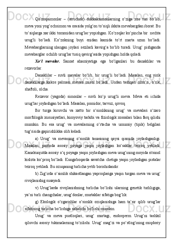 Qo‘zoqsimonlar   –   (struchok)   dukkaksimonlarning   o‘ziga   xos   turi   bo‘lib,
meva yoni yog‘ochsimon va orasida yolg‘on to‘siqli ikkita mevabargdan iborat. Bu
to‘siqlarga xar ikki tomonidan urug‘lar yopishgan. Ko‘zoqlar ko‘pincha bir  nechta
urug‘li   bo‘ladi.   Ko‘zokning   buyi   enidan   kamida   to‘rt   marta   uzun   bo‘ladi.
Mevabarglarning ulangan  joylari  sezilarli   kavirg‘a  bo‘lib  turadi.  Urug‘   pishganda
mevabarglar ochilib urug‘lar tusiq qavirg‘asida yopishgan holda qoladi. 
Xo‘l   mevalar.   Sanoat   ahamiyatiga   ega   bo‘lganlari   bu   danaklilar   va
rezavorlar.
Danaklilar   –   suvli   mevalar   bo‘lib,   bir   urug‘li   bo‘ladi.   Masalan,   eng   yirik
danaklilarga   kakos   palmasi   mevasi   misol   bo‘ladi.   Undan   tashqari   olxo‘ri,   o‘rik,
shaftoli, olcha.
Rezavor   (yagoda)   simonlar   –   suvli   ko‘p   urug‘li   meva.   Meva   eti   ichida
urug‘lar joylashgan bo‘ladi. Masalan, pomidor, tarvuz, qovoq. 
Bir   turga   kiruvchi   va   xatto   bir   o‘simlikning   urug‘   va   mevalari   o‘zaro
morfologik xususiyatlari, kimyoviy tarkibi va fiziologik xossalari bilan farq qilishi
mumkin.   Bu   esa   urug‘   va   mevalarning   o‘rtacha   va   umumiy   (tipik)   belgilari
tug‘risida gapirishlikka olib keladi. 
a )   Urug‘   va   mevaning   o‘simlik   tanasining   qaysi   qismida   joylashganligi.
Masalan,   paxtada   asosiy   poyaga   yaqin   joylashgan   ko‘saklar   tezroq   yetiladi.
Kanakunjutda asosiy o‘q poyaga yaqin joylashgan meva urug‘ining moyida ritsinol
kislota ko‘proq bo‘ladi. Kungaboqarda savatcha  chetiga yaqin joylashgan pistalar
tezroq yetiladi. Bu ozuqaning turlicha yetib borishidandir.    
  b) Zig‘irda o‘simlik shikastlangan yaproqlariga yaqin turgan meva va urug‘
rivojlanishig susayadi. 
v)   Urug‘larda   rivojlanishning   turlicha   bo‘lishi   ularning   genetik   turliligiga,
ya’ni turli changchalar, urug‘donlar, murtaklar sifatiga bog‘lik. 
g)   Ekologik   o‘zgarishlar   o‘simlik   oziqlanishiga   ham   ta’sir   qilib   urug‘lar
sifatining turlicha bo‘lishiga sababchi bo‘lishi mumkin.
Urug‘   va   meva   pustloqlari,   urug‘   murtagi,   endosperm.   Urug‘ni   tashkil
qiluvchi asosiy  tukimalarning to‘zilishi. Urug‘  mag‘zi va po‘stlog‘ining miqdoriy 