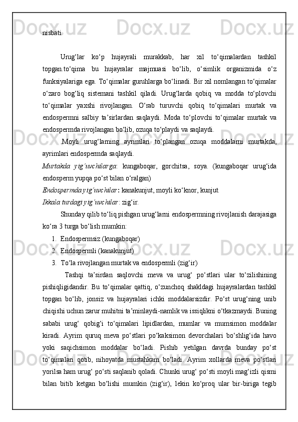 nisbati.
Urug‘lar   ko‘p   hujayrali   murakkab,   har   xil   to‘qimalardan   tashkil
topgan.to‘qima   bu   hujayralar   majmuasi   bo‘lib,   o‘simlik   organizmida   o‘z
funksiyalariga ega. To‘qimalar guruhlarga bo‘linadi. Bir xil nomlangan to‘qimalar
o‘zaro   bog‘liq   sistemani   tashkil   qiladi.   Urug‘larda   qobiq   va   modda   to‘plovchi
to‘qimalar   yaxshi   rivojlangan.   O‘rab   turuvchi   qobiq   to‘qimalari   murtak   va
endospermni   salbiy   ta’sirlardan   saqlaydi.   Moda   to‘plovchi   to‘qimalar   murtak   va
endospermda rivojlangan bo‘lib, ozuqa to‘playdi va saqlaydi.
.Moyli   urug‘larning   ayrimlari   to‘plangan   ozuqa   moddalarni   murtakda,
ayrimlari endospermda saqlaydi.
Murtakda   yig‘uvchilarga :   kungaboqar,   gorchitsa,   soya.   (kungaboqar   urug‘ida
endosperm yupqa po‘st bilan o‘ralgan)
Endospermda yig‘uvchilar :  kanakunjut, moyli ko‘knor, kunjut.
Ikkala turdagi yig‘uvchilar : zig‘ir.
Shunday qilib to‘liq pishgan urug‘larni endospermning rivojlanish darajasiga
ko‘ra 3 turga bo‘lish mumkin:
1. Endospermsiz (kunga b oqar)
2. Endosperm li (kanakunjut)
3. To‘la rivojlangan murtak va endospermli (zig‘ir)
  Tashqi   ta’sirdan   saqlovchi   meva   va   urug‘   po‘stlari   ular   to‘zilishining
pishiqligidandir.   Bu   to‘qimalar   qattiq,   o‘zunchoq   shakldagi   hujayralardan   tashkil
topgan   bo‘lib,   jonsiz   va   hujayralari   ichki   moddalarsizdir.   Po‘st   urug‘ning   unib
chiqishi uchun zarur muhitni ta’minlaydi-namlik va issiqlikni o‘tkazmaydi. Buning
sababi   urug‘   qobig‘i   to‘qimalari   lipidlardan,   mumlar   va   mumsimon   moddalar
kiradi.   Ayrim   quruq   meva   po‘stlari   po‘kaksimon   devorchalari   bo‘shlig‘ida   havo
yoki   saqichsimon   moddalar   bo‘ladi.   Pishib   yetilgan   davrda   bunday   po‘st
to‘qimalari   qotib,   nihoyatda   mustahkam   bo‘ladi.   Ayrim   xollarda   meva   po‘stlari
yorilsa ham urug‘ po‘sti saqlanib qoladi. Chunki urug‘ po‘sti moyli mag‘izli qismi
bilan   bitib   ketgan   bo‘lishi   mumkin   (zig‘ir),   lekin   ko‘proq   ular   bir-biriga   tegib 