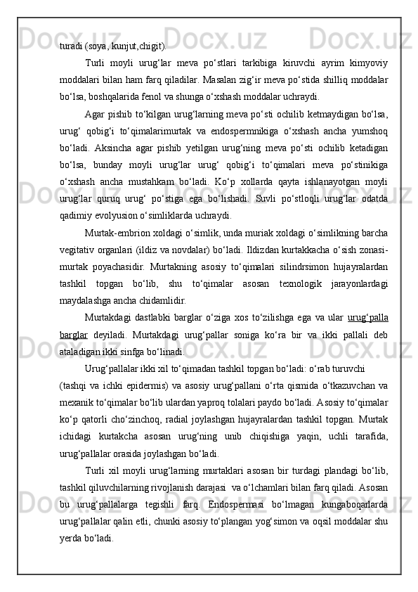 turadi (soya, kunjut,chigit).
Turli   moyli   urug‘lar   meva   po‘stlari   tarkibiga   kiruvchi   ayrim   kimyoviy
moddalari bilan ham farq qiladilar. Masalan zig‘ir meva po‘stida shilliq moddalar
bo‘lsa, boshqalarida fenol va shunga o‘xshash moddalar uchraydi.
Agar pishib to‘kilgan urug‘larning meva po‘sti ochilib ketmaydigan bo‘lsa,
urug‘   qobig‘i   to‘qimalarimurtak   va   endospermnikiga   o‘xshash   ancha   yumshoq
bo‘ladi.   Aksincha   agar   pishib   yetilgan   urug‘ning   meva   po‘sti   ochilib   ketadigan
bo‘lsa,   bunday   moyli   urug‘lar   urug‘   qobig‘i   to‘qimalari   meva   po‘stinikiga
o‘xshash   ancha   mustahkam   bo‘ladi.   Ko‘p   xollarda   qayta   ishlanayotgan   moyli
urug‘lar   quruq   urug‘   po‘stiga   ega   bo‘lishadi.   Suvli   po‘stloqli   urug‘lar   odatda
qadimiy evolyusion o‘simliklarda uchraydi.
Murtak-embrion xoldagi o‘simlik, unda muriak xoldagi o‘simlikning barcha
vegitativ organlari (ildiz va novdalar) bo‘ladi. Ildizdan kurtakkacha o‘sish zonasi-
murtak   poyachasidir.   Murtakning   asosiy   to‘qimalari   silindrsimon   hujayralardan
tashkil   topgan   bo‘lib,   shu   to‘qimalar   asosan   texnologik   jarayonlardagi
maydalashga ancha chidamlidir.
Murtakdagi   dastlabki   barglar   o‘ziga   xos   to‘zilishga   ega   va   ular   urug‘palla
barglar   deyiladi.   Murtakdagi   urug‘pallar   soniga   ko‘ra   bir   va   ikki   pallali   deb
ataladigan ikki sinfga bo‘linadi.
Urug‘pallalar ikki xil to‘qimadan tashkil topgan bo‘ladi: o‘rab turuvchi
(tashqi   va   ichki   epidermis)   va   asosiy   urug‘pallani   o‘rta   qismida   o‘tkazuvchan   va
mexanik to‘qimalar bo‘lib ulardan yaproq tolalari paydo bo‘ladi. Asosiy to‘qimalar
ko‘p   qatorli   cho‘zinchoq,   radial   joylashgan   hujayralardan   tashkil   topgan.   Murtak
ichidagi   kurtakcha   asosan   urug‘ning   unib   chiqishiga   yaqin,   uchli   tarafida,
urug‘pallalar orasida joylashgan bo‘ladi.
Turli   xil   moyli   urug‘larning   murtaklari   asosan   bir   turdagi   plandagi   bo‘lib,
tashkil qiluvchilarning rivojlanish darajasi  va o‘lchamlari bilan farq qiladi. Asosan
bu   urug‘pallalarga   tegishli   farq.   Endospermasi   bo‘lmagan   kungaboqarlarda
urug‘pallalar qalin etli, chunki asosiy to‘plangan yog‘simon va oqsil moddalar shu
yerda bo‘ladi. 
