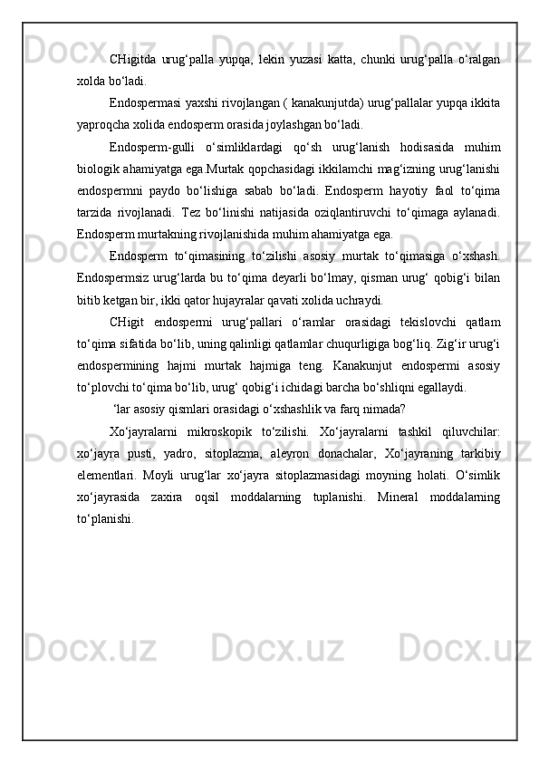 CHigitda   urug‘palla   yupqa,   lekin   yuzasi   katta,   chunki   urug‘palla   o‘ralgan
xolda bo‘ladi.
Endospermasi yaxshi rivojlangan ( kanakunjutda) urug‘pallalar yupqa ikkita
yaproqcha xolida endosperm orasida joylashgan bo‘ladi.
Endosperm-gulli   o‘simliklardagi   qo‘sh   urug‘lanish   hodisasida   muhim
biologik ahamiyatga ega.Murtak qopchasidagi ikkilamchi mag‘izning urug‘lanishi
endospermni   paydo   bo‘lishiga   sabab   bo‘ladi.   Endosperm   hayotiy   faol   to‘qima
tarzida   rivojlanadi.   Tez   bo‘linishi   natijasida   oziqlantiruvchi   to‘qimaga   aylanadi.
Endosperm murtakning rivojlanishida muhim ahamiyatga ega.
Endosperm   to‘qimasining   to‘zilishi   asosiy   murtak   to‘qimasiga   o‘xshash.
Endospermsiz  urug‘larda bu to‘qima  deyarli  bo‘lmay, qisman urug‘  qobig‘i  bilan
bitib ketgan bir, ikki qator hujayralar qavati xolida uchraydi.
CHigit   endospermi   urug‘pallari   o‘ramlar   orasidagi   tekislovchi   qatlam
to‘qima sifatida bo‘lib, uning qalinligi qatlamlar chuqurligiga bog‘liq. Zig‘ir urug‘i
endospermining   hajmi   murtak   hajmiga   teng.   Kanakunjut   endospermi   asosiy
to‘plovchi to‘qima bo‘lib, urug‘ qobig‘i ichidagi barcha bo‘shliqni egallaydi.
 ‘lar asosiy qismlari orasidagi o‘xshashlik va farq nimada?
Xo‘jayralarni   mikroskopik   to‘zilishi.   Xo‘jayralarni   tashkil   qiluvchilar:
xo‘jayra   pusti,   yadro,   sitoplazma,   aleyron   donachalar,   Xo‘jayraning   tarkibiy
elementlari.   Moyli   urug‘lar   xo‘jayra   sitoplazmasidagi   moyning   holati.   O‘simlik
xo‘jayrasida   zaxira   oqsil   moddalarning   tuplanishi.   Mineral   moddalarning
to‘planishi. 