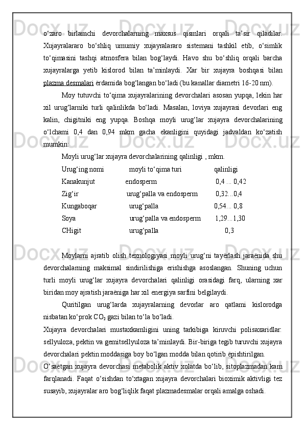 o‘zaro   birlamchi   devorchalarning   maxsus   qi smlari   or q ali   ta’sir   q iladilar.
Xujayralararo   bo‘shliq   umumiy   xujayralararo   sistemani   tashkil   etib,   o‘simlik
to‘ qi masini   tash qi   atmosfera   bilan   bog‘laydi.   Havo   shu   bo‘shliq   orqali   barcha
xujayralarga   yetib   kislorod   bilan   ta’minlaydi.   Xar   bir   xujayra   bosh q asi   bilan
plazma desmalari  ërdamida bo g‘ langan bo‘ladi (bu kanallar diametri 16-20 nm).
Moy  tutuvchi  to‘qima  xujayralarining  devorchalari   asosan  yupqa,  lekin  har
xil   urug‘larniki   turli   qalinlikda   bo‘ladi.   Masalan,   loviya   xujayrasi   devorlari   eng
kalin,   chigitniki   eng   yupqa.   Boshqa   moyli   urug‘lar   xujayra   devorchalarining
o‘lchami   0,4   dan   0,94   mkm   gacha   ekanligini   quyidagi   jadvaldan   ko‘zatish
mumkin:
Moyli uru g‘ l ar xujayra devorchalarining  q alinligi , mkm. 
Uru g‘ ing nomi              moyli to‘ q ima turi                  qalinligi
Kanakunjut                 endosperm                                   0,4 ... 0,42
Zi g‘i r                           uru g‘p alla va endosperm          0,32...0,4
Kungaboqar                  uru g‘ palla                               0,54...   0,8
Soya                              uru g‘ palla va endosperm        1,29...1,30
CHigit                           urug‘palla                                     0,3
Moylarni   ajratib   olish   texnologiyasi   moyli   urug‘ni   tayërlash   jaraënida   shu
devorchalarning   maksimal   sindirilishiga   erishishga   asoslangan.   Shuning   uchun
turli   moyli   urug‘lar   xujayra   devorchalari   qalinligi   orasidagi   far q ,   ularning   xar
biridan moy ajratish jaraëniga har xil energiya sarfini belgilaydi.
Quritilgan   urug‘larda   xujayralarning   devorlar   aro   qatlami   kislorodga
nisbatan ko‘prok  C O
2  gazi bilan to‘la bo‘ladi.
Xujayra   devorchalari   mustaxkamligini   uning   tarkibiga   kiruvchi   polisaxaridlar:
sellyuloza, pektin va gemitsellyuloza ta’minlaydi. Bir-biriga tegib turuvchi xujayra
devorchalari pektin moddasiga boy bo‘lgan modda bilan qotirib ëpishtirilgan.
O‘saëtgan   xujayra   devorchasi   metabolik   aktiv   xolatda   bo‘lib,   sitoplazmadan   kam
farqlanadi.   Fa q at   o‘sishdan   to‘xtagan   xujayra   devorchalari   bioximik   aktivligi   tez
susayib, xujayralar aro bog‘liqlik faqat plazmadesmalar orqali amalga oshadi. 