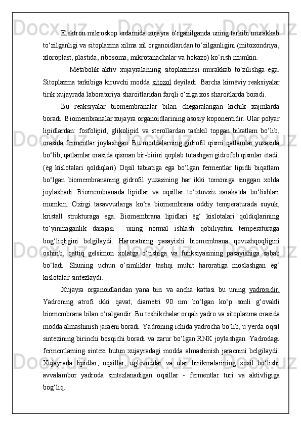 Elektron mikroskop ërdamida xujayra o‘rganilganda uning tarkibi murakkab
to‘zilganligi va sitoplazma xilma xil organoidlaridan to‘zilganligini (mitoxondriya,
xloroplast, plastida, ribosoma, mikrotanachalar va hokazo) ko‘rish mumkin.
                Metabolik   aktiv   xujayralarning   sitoplazmasi   murakkab   to‘zilishga   ega.
Sitoplazma tarkibiga kiruvchi modda   sitozol   deyiladi. Barcha kimëviy reaksiyalar
tirik xujayrada laboratoriya sharoitlaridan farqli o‘ziga xos sharoitlarda boradi.
Bu   reak s iyalar   biomembranalar   bilan   chegaralangan   kichik   xajmlarda
boradi. Biomembranalar xujayra organoidlarining asosiy koponentidir. Ular polyar
lipidlardan:   fosfolipid,   glikolipid   va   sterollardan   tashkil   topgan   bikatlam   bo‘lib,
orasida fermentlar joylashgan. Bu moddalarning gidrofil   q ismi qatlamlar yuzasida
bo‘lib, qatlamlar orasida qisman bir-birini   qop l ab   tutashgan gidrofob qismlar ëtadi.
(ëg   kislotalari   qoldiqlari)   Oqsil   tabiatiga   ega   bo‘lgan   fermentlar   lipidli   biqatlam
bo‘lgan   biomembrananing   gidrofil   yuzasining   har   ikki   tomoniga   singgan   xolda
joylashadi.   Biomembranada   lipidlar   va   oqsillar   to‘xtovsiz   xarakatda   bo‘lishlari
mumkin.   Oxirgi   tasavvurlarga   ko‘ra   biomembrana   oddiy   temperaturada   suyuk,
kristall   strukturaga   ega.   Biomembrana   lipidlari   ëg‘   kislotalari   qoldiqlarining
to‘yinmaganlik   darajasi     uning   normal   ishlash   qobiliyatini   temperaturaga
bog‘liqligini   belgilaydi.   Haro ra t ning   pasayishi   biomembrana   q ovushqoqligini
oshirib,   qatti q   gelsimon   x olatga   o‘tish i ga   va   funk s iyasining   pasayishiga   sabab
bo‘ladi.   Shuning   uchun   o‘simliklar   tash q i   muhit   harorat iga   moslashgan   ëg‘
kislotalar   sintezlaydi .
Xujayra   organoidlaridan   yana   biri   va   ancha   kattasi   bu   uning   yadrosidir.
Yadro ning   atrofi   ikki   q avat,   diametri   90   nm   bo‘lgan   ko‘p   sonli   g‘ovakli
biomembrana bilan o‘ralgandir. Bu teshikchalar or q ali yadro va  s itoplazma orasida
modda almashinish jaraëni boradi. Yadroning ichida yadrocha bo‘lib, u yerda o q sil
sintezining birinchi bosqichi boradi va zarur bo‘lgan RNK joylashgan. Yadrodagi
fermentlarning   sintezi   butun   xujayradagi   modda   almashinish   jaraënini   belgilaydi.
Xujayrada   lipidlar,   oqsillar,   uglevoddar   va   ular   birikmalarining   xosil   bo‘lishi
avvalambor   yadroda   sintezlanadigan   o q sillar   -   fermentlar   turi   va   aktivligiga
bog‘li q . 