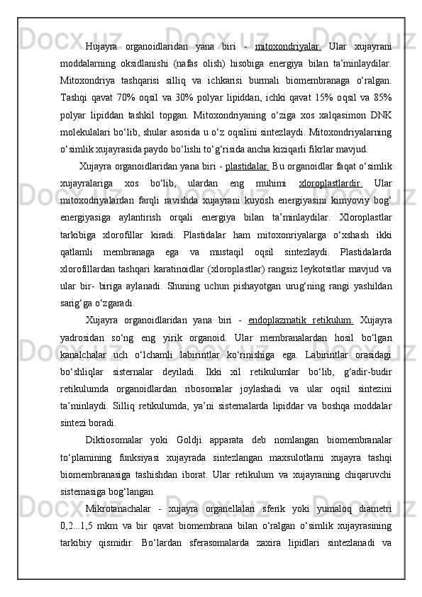 Hujayra   organo i dlaridan   yana   biri   -   mitoxondriyalar.   Ular   xujayrani
moddalarning   oksidlanishi   (nafas   olish)   hisobiga   energiya   bilan   ta’minlaydilar.
Mitoxondriya   tashqarisi   silli q   va   ichkarisi   burmali   biomembranaga   o‘ralgan.
Tashqi   qavat   70%   o q sil   va   30%   polyar   lipiddan,   ichki   qavat   15%   o q sil   va   85%
polyar   lipiddan   tashkil   topgan.   Mitoxondriyaning   o‘ziga   xos   xal q asimon   DNK
molekulalari bo‘lib, shular asosida u o‘z oqsilini sintezlaydi. Mitoxondriyalarning
o‘simlik xujayrasida paydo bo‘lishi to‘g‘risida ancha kizi q arli fikrlar mavjud.
Xujayra organoidlaridan yana biri -   plastidalar.   Bu organoidlar fa q at o‘simlik
xujayralariga   xos   bo‘lib,   ulardan   eng   muhimi   xloroplastlardir.   Ular
mitoxodriyalardan   farqli   ravishda   xujayrani   kuyosh   energiyasini   kimyoviy   bog‘
energiyasiga   aylantirish   orqali   energiya   bilan   ta’minlaydilar.   Xloroplastlar
tarkibiga   xlorofillar   kiradi.   Plastidalar   ham   mitoxonriyalarga   o‘xshash   ikki
q atlamli   membranaga   ega   va   musta qi l   o qs il   sintezlaydi.   Plastidalarda
xlorofillardan   tashqari   karatinoidlar   (xloroplastlar)   rangsiz   leykotsitlar   mavjud   va
ular   bir-   biriga   aylanadi.   Shuning   uchun   pishayotgan   uru g‘n ing   rangi   yashildan
sarig‘ga  o‘ zgaradi.
Xujayra   organoidlaridan   yana   biri   -   endoplazmatik   retikulum.   Xujayra
yadrosidan   so‘ng   eng   yirik   organoid.   Ular   membranalardan   hosil   bo‘lgan
kanalchalar   uch   o‘lchamli   labirintlar   ko‘rinishiga   ega.   Labirintlar   orasidagi
bo‘shliqlar   sisternalar   deyiladi.   Ikki   xil   retikulumlar   bo‘lib,   g‘adir-budir
retikulumda   organoidlardan   ribosomalar   joylashadi   va   ular   oqsil   sintezini
ta’minlaydi.   Silli q   retikulumda,   ya’ni   sisternalarda   lipiddar   va   boshqa   moddalar
sintezi boradi.
Diktiosomalar   yoki   Goldji   apparata   deb   nomlangan   biomembranalar
to‘plamining   funksiyasi   xujayrada   sintezlangan   maxsulotlarni   xujayra   tashqi
biomembranasiga   tashishdan   iborat.   Ular   retikulum   va   xujayraning   chiqaruvchi
sistemasiga bog‘langan.
Mikrotanachalar   -   xujayra   organellalari   sferik   yoki   yumaloq   diametri
0,2...1,5   mkm   va   bir   qavat   biomembrana   bilan   o‘ralgan   o‘simlik   xujayrasining
tarkibiy   qismidir.   Bo‘lardan   sferasomalarda   zaxira   lipidlari   sintezlanadi   va 