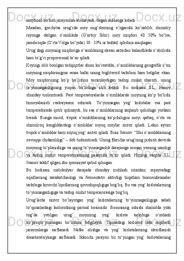 moyhosil bo‘lish jarayonlari kuchayadi, degan xulosoga keladi.
Masalan,   gorchitsa   urug‘ida   moy   mig‘dorining   o‘zgarishi   ko‘zatilib,   shimoliy
rayonga   ekilgan   o‘simlikda   (G‘arbiy   Sibir)   moy   miqdori   40...50%   bo‘lsa,
janubroqda (O‘rta Volga bo‘yida) 30...33% ni tashkil qilishini aniqlagan. 
Urug‘dagi moyning miqdoriga o‘simlikning okean satxidan balandlikda o‘stirilishi
ham to‘g‘ri proporsional ta’sir qiladi. 
Keyingi olib borilgan tadqiqotlar shuni ko‘rsatdiki, o‘simliklarning geografik o‘rni
moyning   miqdorinigina   emas   balki   uning   triglitserid   tarkibini   ham   belgilar   ekan.
Moy   miqdorining   ko‘p   bo‘lishini   taminlaydigan   tashqi   muhit   sharoiti,   uning
to‘yinmaganligining   yuqori   bo‘lishiga   olib   keladi.   Bu   xodisani   S.L.   Ivanov
shunday   tushuntiradi.   Past   temperaturalarda   o‘simliklarda   moyning   ko‘p   bo‘lishi
himoyalanish   reaksiyasini   oshiradi.   To‘yinmagan   yog‘   kislotalar   esa   past
temperadurada   qotib  qolmaydi,   bu  esa   o‘simliklarning   saqlanib   qolishiga   yordam
beradi.   Bunga   misol,   tropik   o‘simliklarning   ko‘pchiligini   moyi   qattaq,   o‘rta   va
shimolroq   kengliklardagi   o‘simliklar   suyuq   moylar   sintez   qiladi.   Lekin   ayrim
tropik o‘simliklar ham suyuq yog‘ sintez qiladi. Buni Ivanov: “Shu o‘simliklarning
sovuqqa chidamliligi” – deb tushuntiradi. Uning fikricha urug‘ning pishish davrida
moyning to‘planishiga va uning to‘yinmaganlik darajasiga asosan yerning namligi
va   tashqi   muhit   temperaturasining   pasayishi   ta’sir   qiladi.   Hozirgi   vaqtda   S.L.
Ivanov taklif qilgan shu qonuniyat qabul qilingan. 
Bu   hodisani   molekulyar   darajada   shunday   izohlash   mumkin:   xujayradagi
oqsillarning   xarakatchanligi   va   fermentativ   aktivligi   biqatlam   biomembranalar
tarkibiga kiruvchi lipidlarning qovushqoqligiga bog‘liq. Bu esa yog‘ kislotalarning
to‘yinmaganligiga va tashqi muhit temperaiurasiga bog‘liq. 
Urug‘larda   sintez   bo‘layotgan   yog‘   kislotalarning   to‘yinmaganligiga   sabab
to‘qimalardagi   kislorodning   parsial   bosimidir.   Bosimning   oshishi   shimolda   yoki
tog‘da   yetilgan   urug‘   moyining   yog‘   kislota   tarkibiga   o‘xshash
ko‘proqto‘yinmagan   bo‘lishini   belgilaydi.   Tqimadagi   kislorod   ikki   raqobatli
jarayonlarga   sarflanadi.   Nafas   olishga   va   yog‘   kislotalarning   oksidlanish
denaturatsiyasiga   sarflanadi.   Ikkinchi   jarayon   bu   to‘yingan   yog‘   kislotalarning 