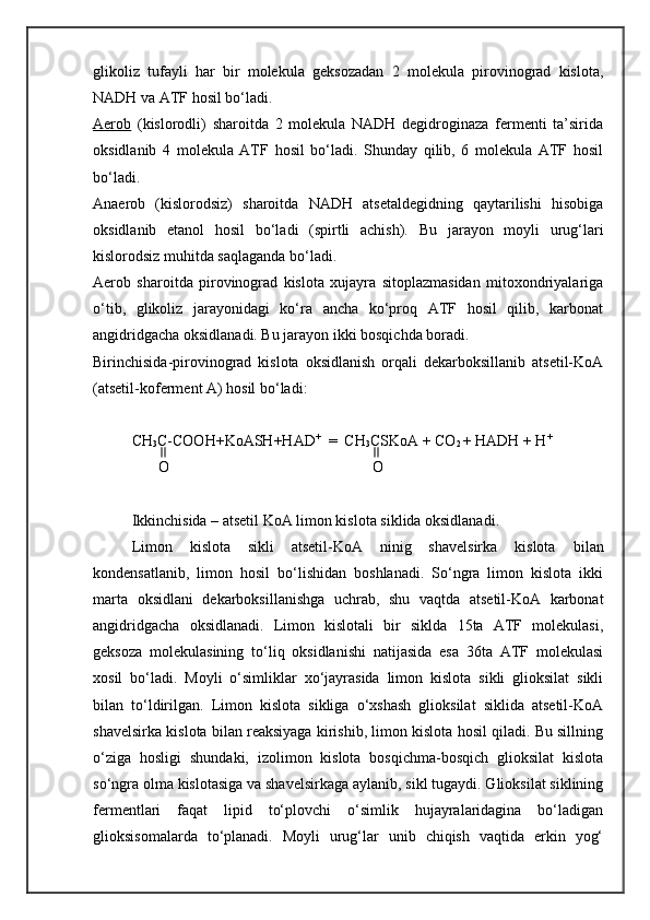 glikoliz   tufayli   har   bir   molekula   geksozadan   2   molekula   pirovinograd   kislota,
NADH va ATF hosil bo‘ladi. 
Aerob   (kislorodli)   sharoitda   2   molekula   NADH   degidroginaza   fermenti   ta’sirida
oksidlanib   4   molekula   ATF   hosil   bo‘ladi.   Shunday   qilib,   6   molekula   ATF   hosil
bo‘ladi. 
Anaerob   (kislorodsiz)   sharoitda   NADH   atsetaldegidning   qaytarilishi   hisobiga
oksidlanib   etanol   hosil   bo‘ladi   (spirtli   achish).   Bu   jarayon   moyli   urug‘lari
kislorodsiz muhitda saqlaganda bo‘ladi. 
Aerob   sharoitda   pirovinograd   kislota   xujayra   sitoplazmasidan   mitoxondriyalariga
o‘tib,   glikoliz   jarayonidagi   ko‘ra   ancha   ko‘proq   ATF   hosil   qilib,   karbonat
angidridgacha oksidlanadi. Bu jarayon ikki bosqichda boradi. 
Birinchisida-pirovinograd   kislota   oksidlanish   orqali   dekarboksillanib   atsetil-KoA
(atsetil-koferment A)  hosil bo‘ladi:                   
CH
3 C-COOH+KoASH+HAD +
  =  CH
3 CSKoA + CO
2  + HADH + H +     
        O                                                     O
Ikkinchisida – atsetil KoA limon kislota siklida oksidlanadi.
Limon   kislota   sikli   atsetil-KoA   ninig   shavelsirka   kislota   b ilan
kondensatlanib,   limon   hosil   bo‘lishidan   boshlanadi.   So‘ngra   limon   kislota   ikki
marta   oksidlani   dekarboksillanishga   uchrab,   shu   vaqtda   atsetil-KoA   karbonat
angidridgacha   oksidlanadi.   Limon   kislotali   bir   siklda   15ta   ATF   molekulasi,
geksoza   molekulasining   to‘liq   oksidlanishi   natijasida   esa   36ta   ATF   molekulasi
xosil   bo‘ladi.   Moyli   o‘simliklar   xo‘jayrasida   limon   kislota   sikli   glioksilat   sikli
bilan   to‘ldirilgan.   Limon   kislota   sikliga   o‘xshash   glioksilat   siklida   atsetil-KoA
shavelsirka kislota bilan reaksiyaga kirishib, limon kislota hosil qiladi. Bu sillning
o‘ziga   hosligi   shundaki,   izolimon   kislota   bosqichma-bosqich   glioksilat   kislota
so‘ngra olma kislotasiga va shavelsirkaga aylanib, sikl tugaydi. Glioksilat siklining
fermentlari   faqat   lipid   to‘plovchi   o‘simlik   hujayralaridagina   bo‘ladigan
glioksisomalarda   to‘planadi.   Moyli   urug‘lar   unib   chiqish   vaqtida   erkin   yog‘ 