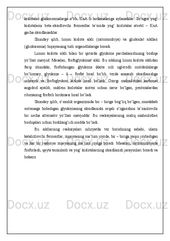 kislotalar   glioksisomalarga   o‘tib,   KoA   li   birikmalariga   aylanadilar.   So‘ngra   yog‘
kislotalarni   beta-oksidlovchi   fermentlar   ta’sirida   yog‘   kislotalar   atsetil   –   KoA
gacha oksidlanadilar. 
Shunday   qilib,   limon   kislota   sikli   (mitoxondriya)   va   glioksilat   sikllari
(glioksisoma) hujayraning turli organellalariga boradi. 
Limon   kislota   sikli   bilan   bir   qatorda   glyukoza   parchalanishining   boshqa
yo‘llari mavjud. Masalan, fosfoglyukonat sikli. Bu siklning limon kislota siklidan
farqi   shundaki,   fosforlangan   glyukoza   ikkita   uch   uglerodli   molekulalarga
bo‘linmay,   glyukoza   –   6   –   fosfat   hosil   bo‘lib,   tezda   anaerob   oksidlanishga
uchraydi   va   fosfoglyukon   kislota   hosil   bo‘ladi.   Oxirgi   mahsulotdan   karbonat
angidrid   ajralib,   nuklein   kislotalar   sintezi   uchun   zarur   bo‘lgan,   pentozalardan
ribozaning fosforli birikmasi hosil bo‘ladi. 
Shunday qilib, o‘simlik organizmida bir – biriga bog‘liq bo‘lgan, murakkab
sistemaga   birlashgan   glyukozaning   oksidlanishi   orqali   o‘zgarishini   ta’minlovchi
bir   necha   alternativ   yo‘llari   mavjuddir.   Bu   reaksiyalarning   oraliq   mahsulotlari
boshqalari uchun boshlang‘ich modda bo‘ladi. 
Bu   sikllarning   reaksiyalari   nihoyatda   tez   borishining   sababi,   ularni
katalizlovchi fermentlar, xujayraning ma’lum joyida, bir – biriga yaqin joylashgan
va   har   bir   reaksiya   xujayraning   ma’lum   joyiga   boradi.   Masalan,   mitoxondriyada
fosforlash, qayta taminlash va yog‘ kislotalarning oksidlanish jarayonlari boradi va
hokazo. 