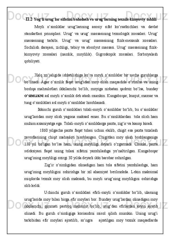 II.2  Yog‘li urug‘lar sifatini baholash va urug‘larning texnik-kimyoviy tahlili
Moyli   o‘simliklar   urug‘larining   asosiy   sifat   ko‘rsatkichlari   va   davlat
standartlari   prinsiplari.   Urug‘   va   urug‘   massasining   texnologik   xossalari.   Urug‘
massasining   tarkibi.   Urug‘   va   urug‘   massasining   fizik-mexanik   xossalari.
Sochilish   darajasi,   zichligi,   tabiiy   va   absolyut   massasi.   Urug‘   massasining   fizik-
kimyoviy   xossalari   (namlik,   moylilik).   Gigroskopik   xossalari.   Sorbsiyalash
qobiliyati.
Xalq xo‘jaligida  ishlatilishiga  ko‘ra  moyli   o‘simliklar   bir   necha   guru h larga
bo‘linadi.   Agar   o‘simlik  fa q at   uru g‘ idan  moy   olish   ma q sadida   o‘stirilsa   va  uning
bosh q a   ma h sulotlari   ikkilamchi   bo‘lib,   moyiga   nisbatan   q adrsiz   bo‘lsa,   bunday
O ‘ SIMLIKNI   asl moyli o‘simlik deb atash mumkin. Kungabo q ar, kunjut, maxsar va
tung o‘simliklari asl moyli o‘simliklar  hisoblanadi.
                  Ikkinchi   guruh   o‘simliklari   tolali-moyli   o‘simliklar   bo‘lib,   bu   o‘simliklar
urug‘laridan   moy   olish   yagona   maksad   emas.   Bu   o‘simliklardan     tola   olish   ham
muhim axamiyatga ega. Tolali-moyli o‘simliklarga paxta, zig‘ir va kanop kiradi.
                    1860   yilgacha   paxta   faqat   tolasi   uchun   ekilib,   chigit   esa   paxta   tozalash
zavodlarining   chiqit   mahsuloti   hisoblangan.   Chigitdan   moy   olish   boshlanganiga
130   yil   bo‘lgan   bo‘lsa   ham,   uning   moyliligi   deyarli   o‘zgarmadi.   Chunki,   paxta
seleksiyasi   faqat   uning   tolasi   sifatini   yaxshilashga   yo‘naltirilgan.   Kungaboqar
urug‘ining moyliligi oxirgi 30 yilda deyarli ikki barobar oshirilgan.
                    Zig‘ir   o‘simligidan   olinadigan   ham   tola   sifatini   yaxshilashga,   ham
urug‘ining   moyliligini   oshirishga   bir   xil   ahamiyat   berilmokda.   Lekin   maksimal
mi q dorda   texnik   moy   olish   maksadi,   bu   moyli   uru g‘ ning   moyliligini   oshirishga
olib keldi.
                      Uchinchi   guruh   o‘simliklari   efirli-moyli   o‘simliklar   bo‘lib,   ularning
urug‘larida moy bilan birga efir moylari bor. Bunday urug‘lardan olinadigan moy
ikkilamchi,   qimmati   pastroq   mahsulot   bo‘lib,   urug‘dan   efirlardan   keyin   ajratib
olinadi.   Bu   guruh   o‘simligiga   koriandrni   misol   qilish   mumkin.   Uning   urug‘i
tarkibidan   efir   moylari   ajratilib,   so‘ngra       ajratilgan   moy   texnik   maqsadlarda 