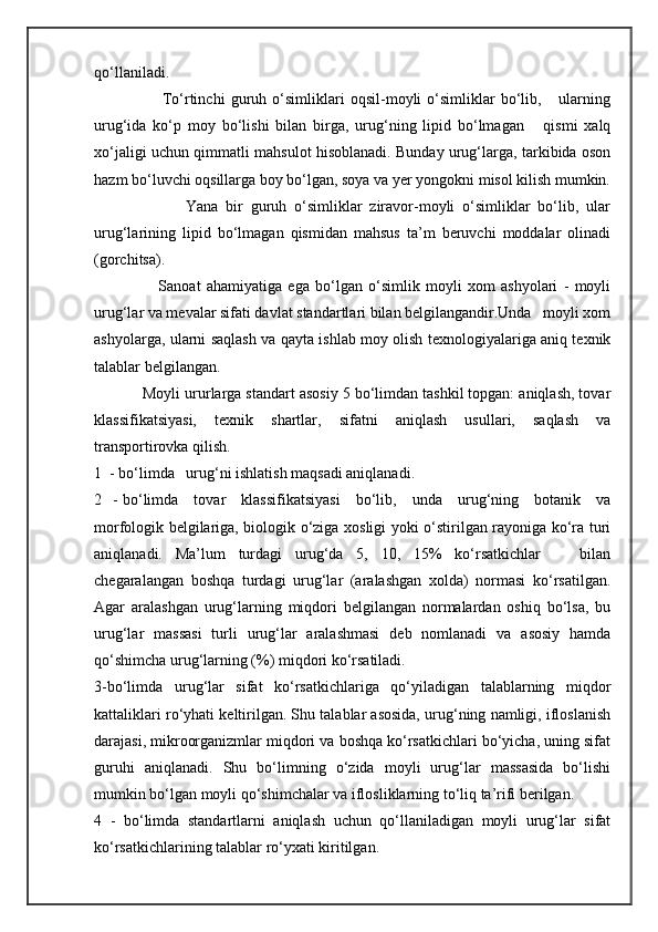 qo‘llaniladi.
                        To‘rtinchi   guruh   o‘simliklari   oqsil-moyli   o‘simliklar   bo‘lib,       ularning
urug‘ida   ko‘p   moy   bo‘lishi   bilan   birga,   urug‘ning   lipid   bo‘lmagan       qismi   xalq
xo‘jaligi uchun qimmatli mahsulot hisoblanadi. Bunday urug‘larga, tarkibida oson
hazm bo‘luvchi oqsillarga boy bo‘lgan, soya va yer yongokni misol kilish mumkin.
                        Yana   bir   guruh   o‘simliklar   ziravor-moyli   o‘simliklar   bo‘lib,   ular
urug‘larining   lipid   bo‘lmagan   qismidan   mahsus   ta’m   beruvchi   moddalar   olinadi
(gorchitsa).
                      Sanoat   ahamiyatiga   ega   bo‘lgan   o‘simlik   moyli   xom   ashyolari   -   moyli
urug‘lar va mevalar sifati davlat standartlari bilan belgilangandir.Unda   moyli xom
ashyolarga, ularni saqlash va qayta ishlab moy olish texnologiyalariga aniq texnik
talablar belgilangan.
           Moyli ururlarga standart asosiy 5 bo‘limdan tashkil topgan: aniqlash, tovar
klassifikatsiyasi,   texnik   shartlar,   sifatni   aniqlash   usullari,   saqlash   va
transportirovka qilish.
1  - bo‘limda   urug‘ni ishlatish maqsadi aniqlanadi.
2   - bo‘limda     tovar     klassifikatsiyasi      bo‘lib,     unda     urug‘ning     botanik     va
morfologik belgilariga, biologik o‘ziga xosligi yoki o‘stirilgan rayoniga ko‘ra turi
aniqlanadi.   Ma’lum   turdagi   urug‘da   5,   10,   15%   ko‘rsatkichlar       bilan
chegaralangan   boshqa   turdagi   urug‘lar   (aralashgan   xolda)   normasi   ko‘rsatilgan.
Agar   aralashgan   urug‘larning   miqdori   belgilangan   normalardan   oshiq   bo‘lsa,   bu
urug‘lar   massasi   turli   urug‘lar   aralashmasi   deb   nomlanadi   va   asosiy   hamda
qo‘shimcha urug‘larning (%) miqdori ko‘rsatiladi.
3-bo‘limda   urug‘lar   sifat   ko‘rsatkichlariga   qo‘yiladigan   talablarning   miqdor
kattaliklari ro‘yhati keltirilgan. Shu talablar asosida, urug‘ning namligi, ifloslanish
darajasi, mikroorganizmlar miqdori va boshqa ko‘rsatkichlari bo‘yicha, uning sifat
guruhi   aniqlanadi.   Shu   bo‘limning   o‘zida   moyli   urug‘lar   massasida   bo‘lishi
mumkin bo‘lgan moyli qo‘shimchalar va iflosliklarning to‘liq ta’rifi berilgan.
4   -   bo‘limda   standartlarni   aniqlash   uchun   qo‘llaniladigan   moyli   urug‘lar   sifat
ko‘rsatkichlarining talablar ro‘yxati kiritilgan. 
