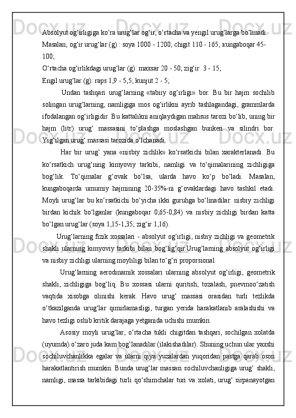 Absolyut o g‘ irligiga ko‘ra uru g‘ lar  og‘ir ,  o‘ rtacha va yengil uru g‘ larga bo‘linadi. 
Masalan, o g‘ ir uru g‘ lar  (g)  : soya 1000 - 1200 ;  chigit  110  - 165 ;   к ungabo q ar 45- 
100; 
O‘rtacha og‘irlikdagi urug‘lar (g): maxsar 20  -  50; zig‘ir    3  -  15; 
Engil urug‘lar (g): raps 1,9  -  5,5; kunjut 2  -  5;
            Undan   tashqari   urug‘larning   «tabiiy   og‘irligi»   bor.   Bu   bir   hajm   sochilib
solingan   urug‘larning,   namligiga   mos   og‘irlikni   ayrib   tashlagandagi,   grammlarda
ifodalangan og‘irligidir. Bu kattalikni aniqlaydigan mahsus tarozi bo‘lib, uning bir
hajm   (litr)   urug‘   massasini   to‘plashga   moslashgan   bunkeri   va   silindri   bor.
Yig‘ilgan urug‘ massasi tarozida o‘lchanadi.
            Har   bir   urug‘   yana   «nisbiy   zichlik»   ko‘rsatkichi   bilan   xarakterlanadi.   Bu
ko‘rsatkich   urug‘ning   kimyoviy   tarkibi,   namligi   va   to‘qimalarining   zichligiga
bog‘lik.   To‘qimalar   g‘ovak   bo‘lsa,   ularda   havo   ko‘p   bo‘ladi.   Masalan,
kungaboqarda   umumiy   hajmining   20 - 35%-ni   g‘ovaklardagi   havo   tashkil   etadi.
Moyli   urug‘lar   bu  ko‘rsatkichi   bo‘yicha   ikki   guruhga   bo‘linadilar:   nisbiy   zichligi
birdan   kichik   bo‘lganlar   (kungaboqar   0,65-0,84)   va   nisbiy   zichligi   birdan   katta
bo‘lgan urug‘lar (soya 1,15-1,35; zig‘ir 1,16).
           Urug‘larning fizik xossalari  - absolyut og‘irligi, nisbiy zichligi va geometrik
shakli   ularning   kimyoviy   tarkibi   bilan   bog‘lig‘qir.Urug‘larning   absolyut   og‘irligi
va   nisbiy   zichligi ularning moyliligi bilan to‘g‘ri  proporsional.
Urug‘larning   aerodinamik   xossalari   ularning   absolyut   og‘irligi,   geometrik
shakli,   zichligiga   bog‘liq.   Bu   xossasi   ularni   quritish,   tozalash,   pnevmoo‘zatish
vaqtida   xisobga   olinishi   kerak.   Havo   urug‘   massasi   orasidan   turli   tezlikda
o‘tkazilganda   urug‘lar   qimirlamasligi,   turgan   yerida   harakatlanib   aralashishi   va
havo tezligi oshib kritik darajaga yetganida uchishi mumkin.  
Asosiy   moyli   urug‘lar,   o‘rtacha   tukli   chigitdan   tashqari,   sochilgan   xolatda
(uyumda) o‘zaro juda kam bog‘lanadilar (ilakishadilar). Shuning uchun ular yaxshi
sochiluvchanlikka   egalar   va   ularni   qiya   yuzalardan   yuqoridan   pastga   qarab   oson
harakatlantirish mumkin. Bunda urug‘lar massasi  sochiluvchanligiga urug‘ shakli,
namligi,   massa   tarkibidagi   turli   qo‘shimchalar   turi   va   xolati,   urug‘   sirpanayotgan 