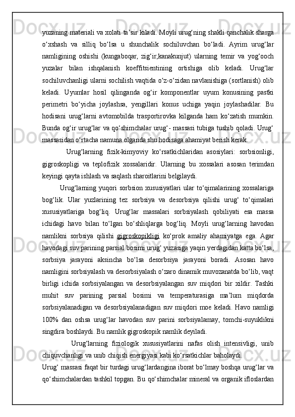 yuzaning materiali va xolati ta’sir kiladi. Moyli urug‘ning shakli qanchalik sharga
o‘xshash   va   silliq   bo‘lsa   u   shunchalik   sochiluvchan   bo‘ladi.   Ayrim   urug‘lar
namligining   oshishi   (kungaboqar,   zig‘ir,kanakunjut)   ularning   temir   va   yog‘ooch
yuzalar   bilan   ishqalanish   koeffitsientining   ortishiga   olib   keladi.   Urug‘lar
sochiluvchanligi ularni sochilish vaqtida o‘z-o‘zidan navlanishiga (sortlanish) olib
keladi.   Uyumlar   hosil   qilinganda   og‘ir   komponentlar   uyum   konusining   pastki
perimetri   bo‘yicha   joylashsa,   yengillari   konus   uchiga   yaqin   joylashadilar.   Bu
hodisani   urug‘larni   avtomobilda   trasportirovka   kilganda   ham   ko‘zatish   mumkin.
Bunda og‘ir urug‘lar va qo‘shimchalar urug‘- massasi  tubiga tushib qoladi. Urug‘
massasidan o‘rtacha namuna olganda shu hodisaga ahamiyat berish kerak.
            Urug‘larning   fizik-kimyoviy   ko‘rsatkichlaridan   asosiylari:   sorbsionligi,
gigroskopligi   va   teplofizik   xossalaridir.   Ularning   bu   xossalari   asosan   terimdan
keyingi qayta ishlash va saqlash sharoitlarini belgilaydi.
              Urug‘larning   yuqori   sorbsion   xususiyatlari   ular   to‘qimalarining   xossalariga
bog‘lik.   Ular   yuzlarining   tez   sorbsiya   va   desorbsiya   qilishi   urug‘   to‘qimalari
xususiyatlariga   bog‘liq.   Urug‘lar   massalari   sorbsiyalash   qobiliyati   esa   massa
ichidagi   havo   bilan   to‘lgan   bo‘shliqlarga   bog‘liq.   Moyli   urug‘larning   havodan
namlikni   sorbsiya   qilishi   gigroskopikligi   ko‘prok   amaliy   ahamiyatga   ega.   Agar
havodagi suv parining parsial bosimi urug‘ yuzasiga yaqin yerdagidan katta bo‘lsa,
sorbsiya   jarayoni   aksincha   bo‘lsa   desorbsiya   jarayoni   boradi.   Asosan   havo
namligini sorbsiyalash va desorbsiyalash o‘zaro dinamik muvozanatda bo‘lib, vaqt
birligi   ichida   sorbsiyalangan   va   desorbsiyalangan   suv   miqdori   bir   xildir.   Tashki
muhit   suv   parining   parsial   bosimi   va   temperaturasiga   ma’lum   miqdorda
sorbsiyalanadigan   va   desorbsiyalanadigan   suv   miqdori   moe   keladi.   Havo  namligi
100%   dan   osh s a   urug‘lar   havodan   suv   parini   sorbsiyalamay,   tomchi-suyuklikni
singdira boshlaydi. Bu namlik gigroskopik namlik deyiladi.
              Urug‘larning   fiziologik   xususiyatlarini   nafas   olish   intensivligi,   unib
chiquvchanligi va unib chiqish energiyasi kabi ko‘rsatkichlar baholaydi.
Urug‘ massasi faqat bir turdagi urug‘lardangina iborat bo‘lmay boshqa urug‘lar va
qo‘shimchalardan tashkil topgan.  Bu  qo‘ shimchalar mineral va organik ifloslardan 