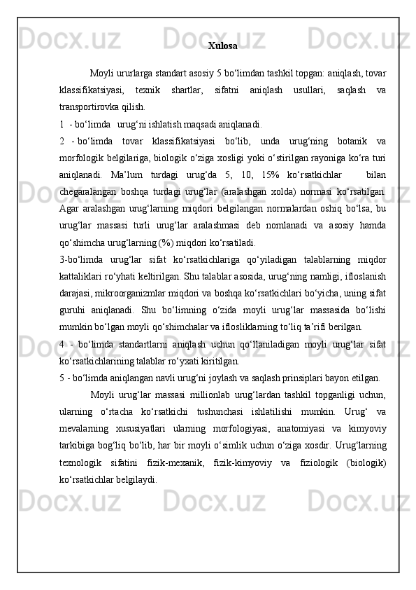 Xulosa
           Moyli ururlarga standart asosiy 5 bo‘limdan tashkil topgan: aniqlash, tovar
klassifikatsiyasi,   texnik   shartlar,   sifatni   aniqlash   usullari,   saqlash   va
transportirovka qilish.
1  - bo‘limda   urug‘ni ishlatish maqsadi aniqlanadi.
2   - bo‘limda     tovar     klassifikatsiyasi      bo‘lib,     unda     urug‘ning     botanik     va
morfologik belgilariga, biologik o‘ziga xosligi yoki o‘stirilgan rayoniga ko‘ra turi
aniqlanadi.   Ma’lum   turdagi   urug‘da   5,   10,   15%   ko‘rsatkichlar       bilan
chegaralangan   boshqa   turdagi   urug‘lar   (aralashgan   xolda)   normasi   ko‘rsatilgan.
Agar   aralashgan   urug‘larning   miqdori   belgilangan   normalardan   oshiq   bo‘lsa,   bu
urug‘lar   massasi   turli   urug‘lar   aralashmasi   deb   nomlanadi   va   asosiy   hamda
qo‘shimcha urug‘larning (%) miqdori ko‘rsatiladi.
3-bo‘limda   urug‘lar   sifat   ko‘rsatkichlariga   qo‘yiladigan   talablarning   miqdor
kattaliklari ro‘yhati keltirilgan. Shu talablar asosida, urug‘ning namligi, ifloslanish
darajasi, mikroorganizmlar miqdori va boshqa ko‘rsatkichlari bo‘yicha, uning sifat
guruhi   aniqlanadi.   Shu   bo‘limning   o‘zida   moyli   urug‘lar   massasida   bo‘lishi
mumkin bo‘lgan moyli qo‘shimchalar va iflosliklarning to‘liq ta’rifi berilgan.
4   -   bo‘limda   standartlarni   aniqlash   uchun   qo‘llaniladigan   moyli   urug‘lar   sifat
ko‘rsatkichlarining talablar ro‘yxati kiritilgan.
5 - bo‘limda aniqlangan navli urug‘ni joylash va saqlash prinsiplari bayon etilgan.
              Moyli   urug‘lar   massasi   millionlab   urug‘lardan   tashkil   topganligi   uchun,
ularning   o‘rtacha   ko‘rsatkichi   tushunchasi   ishlatilishi   mumkin.   Urug‘   va
mevalarning   xususiyatlari   ularning   morfologiyasi,   anatomiyasi   va   kimyoviy
tarkibiga bog‘liq bo‘lib, har bir moyli o‘simlik uchun o‘ziga xosdir.   Uru g‘ larning
texnologik   sifatini   fizik-mexanik,   fizik-kimyoviy   va   fiziologik   (biologik)
ko‘rsatkichlar belgilaydi. 