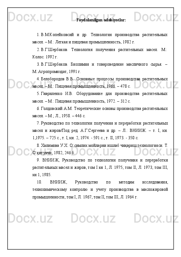 Foydalanilgan  adabiyotlar :
1. В.М.Копейковсий   и   др.   Технология   производства   растительных
масел. – М.: Легкая и пищевая промышленность, 1982 г.
2. В.Г.Шербаков.   Технология   получения   растительных   масел.   М.:
Колос. 1992 г.
3. В.Г.Шербаков.   Биохимия   и   товароведение   масличного   сырья.   –
М.:Агропромиздат, 1991 г.
4. Белобородов   В.В.   Основные   процессы   производства   растительных
масел. – М.: Пищевая промышленность, 1966. – 478 с.
5. Гавриленко   И.В.   Оборудование   для   производства   растительных
масел. – М.: Пищевая промышленность, 1972. – 312 с.
6. Голдовский А.М. Теоретические основы производства растительных
масел. – М.; Л., 1958. – 446 с.
7. Руководство   по   технологии   получения   и   переработки   растительных
масел   и   жиров/Под   ред.   А.Г.Сергеева   и   др.   –   Л.:   ВНИИЖ.   –   т.   I,   кн.
1,1975. – 725 с., т. I, кн. 2, 1974. - 591 с.; т. II, 1973. - 350 с.
8.  Халимова У.Х.  O` симлик мойлар н и ишлаб чи қ ариш технологияси. Т.
O`қ итувчи, 1982, 246 б.
9.   ВНИИЖ,   Руководство   по   технологии   получения   и   переработки
растительных масел и жиров, том I кн 1, Л. 1975; том II, Л. 1973; том III,
кн 1, 1985.
10.   ВНИИЖ,   Руководство   по   методам   исследования,
технохимическому   контролю   и   учету   производства   в   масложировой
промышленности, том I, Л. 1967, том II, том III, Л. 1964 г. 