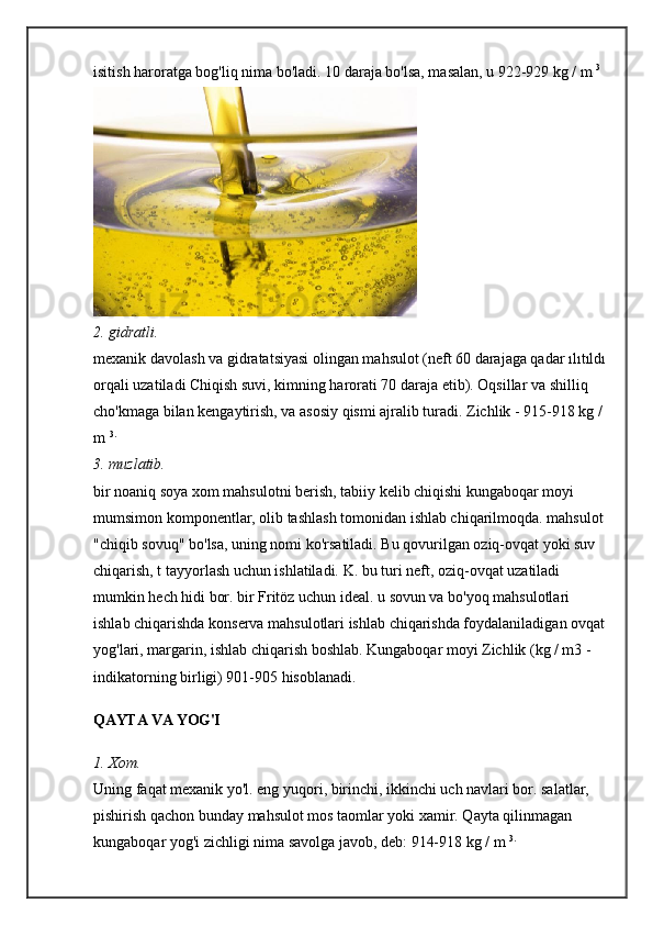 isitish haroratga bog'liq nima bo'ladi. 10 daraja bo'lsa, masalan, u 922-929 kg / m   3 
2. gidratli.
mexanik davolash va gidratatsiyasi olingan mahsulot (neft 60 darajaga qadar ılıtıldı
orqali uzatiladi Chiqish suvi, kimning harorati 70 daraja etib). Oqsillar va shilliq 
cho'kmaga bilan kengaytirish, va asosiy qismi ajralib turadi. Zichlik - 915-918 kg / 
m   3.
3. muzlatib.
bir noaniq soya xom mahsulotni berish, tabiiy kelib chiqishi kungaboqar moyi 
mumsimon komponentlar, olib tashlash tomonidan ishlab chiqarilmoqda. mahsulot
"chiqib sovuq" bo'lsa, uning nomi ko'rsatiladi. Bu qovurilgan oziq-ovqat yoki suv 
chiqarish, t tayyorlash uchun ishlatiladi. K. bu turi neft, oziq-ovqat uzatiladi 
mumkin hech hidi bor. bir Fritöz uchun ideal. u sovun va bo'yoq mahsulotlari 
ishlab chiqarishda konserva mahsulotlari ishlab chiqarishda foydalaniladigan ovqat
yog'lari, margarin, ishlab chiqarish boshlab. Kungaboqar moyi Zichlik (kg / m3 - 
indikatorning birligi) 901-905 hisoblanadi.
QAYTA VA YOG'I
1. Xom.
Uning faqat mexanik yo'l. eng yuqori, birinchi, ikkinchi uch navlari bor. salatlar, 
pishirish qachon bunday mahsulot mos taomlar yoki xamir. Qayta qilinmagan 
kungaboqar yog'i zichligi nima savolga javob, deb: 914-918 kg / m   3. 