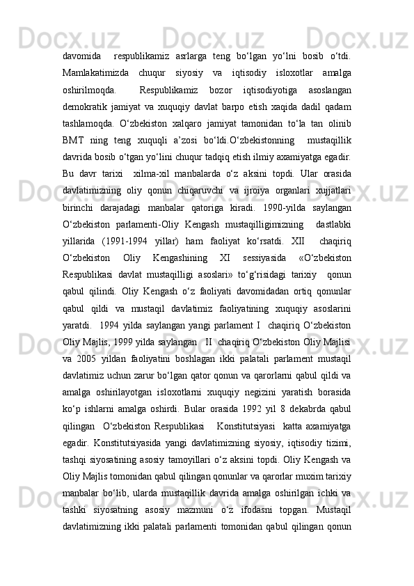 davomida     respublikamiz   asrlarga   teng   bo‘lgan   yo‘lni   bosib   o‘tdi.
Mamlakatimizda   chuqur   siyosiy   va   iqtisodiy   isloxotlar   amalga
oshirilmoqda.     Respublikamiz   bozor   iqtisodiyotiga   asoslangan
demokratik   jamiyat   va   xuquqiy   davlat   barpo   etish   xaqida   dadil   qadam
tashlamoqda.   O‘zbekiston   xalqaro   jamiyat   tamonidan   to‘la   tan   olinib
BMT   ning   teng   xuquqli   a’zosi   bo‘ldi.O‘zbekistonning     mustaqillik
davrida bosib o‘tgan yo‘lini chuqur tadqiq etish ilmiy axamiyatga egadir.
Bu   davr   tarixi     xilma-xil   manbalarda   o‘z   aksini   topdi.   Ular   orasida
davlatimizning   oliy   qonun   chiqaruvchi   va   ijroiya   organlari   xujjatlari
birinchi   darajadagi   manbalar   qatoriga   kiradi.   1990 - yilda   saylangan
O‘zbekiston   parlamenti-Oliy   Kengash   mustaqilligimizning     dastlabki
yillarida   (1991-1994   yillar)   ham   faoliyat   ko‘rsatdi.   XII     chaqiriq
O‘zbekiston   Oliy   Kengashining   XI   sessiyasida   «O‘zbekiston
Respublikasi   davlat   mustaqilligi   asoslari»   to‘g‘risidagi   tarixiy     qonun
qabul   qilindi.   Oliy   Kengash   o‘z   faoliyati   davomidadan   ortiq   qonunlar
qabul   qildi   va   mustaqil   davlatimiz   faoliyatining   xuquqiy   asoslarini
yaratdi.     1994   yilda   saylangan   yangi   parlament   I     chaqiriq   O‘zbekiston
Oliy Majlis, 1999 yilda saylangan   II  chaqiriq O‘zbekiston Oliy Majlisi
va   2005   yildan   faoliyatini   boshlagan   ikki   palatali   parlament   mustaqil
davlatimiz uchun zarur bo‘lgan qator qonun va qarorlarni qabul  qildi va
amalga   oshirilayotgan   isloxotlarni   xuquqiy   negizini   yaratish   borasida
ko‘p   ishlarni   amalga   oshirdi.   Bular   orasida   1992   yil   8   dekabrda   qabul
qilingan     O‘zbekiston   Respublikasi       Konstitutsiyasi     katta   axamiyatga
egadir.   Konstitutsiyasida   yangi   davlatimizning   siyosiy,   iqtisodiy   tizimi,
tashqi   siyosatining   asosiy   tamoyillari   o‘z   aksini   topdi.   Oliy   Kengash   va
Oliy Majlis tomonidan qabul qilingan qonunlar va qarorlar muxim tarixiy
manbalar   bo‘lib,   ularda   mustaqillik   davrida   amalga   oshirilgan   ichki   va
tashki   siyosatning   asosiy   mazmuni   o‘z   ifodasni   topgan.   Mustaqil
davlatimizning   ikki   palatali   parlamenti   tomonidan   qabul   qilingan   qonun 